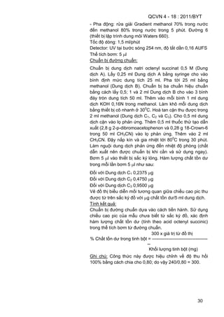QCVN 4 - 18 : 2011/BYT
30
- Pha động: rửa giải Gradient methanol 70% trong nước
đến methanol 80% trong nước trong 5 phút. Đường 6
(thiết bị lập trình dung môi Waters 660).
Tốc độ dòng: 1,5 ml/phút
Detector: UV tại bước sóng 254 nm, độ tắt dần 0,16 AUFS
Thể tích bơm: 5 l
Chuẩn bị đường chuẩn:
Chuẩn bị dung dịch natri octenyl succinat 0,5 M (Dung
dịch A). Lấy 0,25 ml Dung dịch A bằng syringe cho vào
bình định mức dung tích 25 ml. Pha tới 25 ml bằng
methanol (Dung dịch B). Chuẩn bị ba chuẩn hiệu chuẩn
bằng cách lấy 0,5; 1 và 2 ml Dung dịch B cho vào 3 bình
đáy tròn dung tích 50 ml. Thêm vào mỗi bình 1 ml dung
dịch KOH 0,16N trong methanol. Làm khô mỗi dung dịch
bằng thiết bị cô nhanh ở 300
C. Hoà tan cặn thu được trong
2 ml methanol (Dung dịch C1, C2 và C3). Cho 0,5 ml dung
dịch cặn vào lọ phản ứng. Thêm 0,5 ml thuốc thử tạo dẫn
xuất (2,8 g 2-p-dibromoacetophenon và 0,28 g 18-Crown-6
trong 50 ml CH3CN) vào lọ phản ứng. Thêm vào 2 ml
CH3CN. Đậy nắp kín và gia nhiệt tới 800
C trong 30 phút.
Làm nguội dung dịch phản ứng đến nhiệt độ phòng (chất
dẫn xuất nên được chuẩn bị khi cần và sử dụng ngay).
Bơm 5 l vào thiết bị sắc ký lỏng. Hàm lượng chất tồn dư
trong mỗi lần bơm 5 l như sau:
Đối với Dung dịch C1 0,2375 g
Đối với Dung dịch C2 0,4750 g
Đối với Dung dịch C3 0,9500 g
Vẽ đồ thị biểu diễn mối tương quan giữa chiều cao pic thu
được từ trên sắc ký đồ với g chất tồn dư/5 ml dung dịch.
Tính kết quả:
Chuẩn bị đường chuẩn dựa vào cách tiến hành. Sử dụng
chiều cao pic của mẫu chưa biết từ sắc ký đồ, xác định
hàm lượng chất tồn dư (tính theo acid octenyl succinic)
trong thể tích bơm từ đường chuẩn.
300 x giá trị từ đồ thị
% Chất tồn dư trong tinh bột = -------------------------------------
--
Khối lượng tinh bột (mg)
Ghi chú: Công thức này được hiệu chỉnh về độ thu hồi
100% bằng cách chia cho 0,80; do vậy 240/0,80 = 300.
 