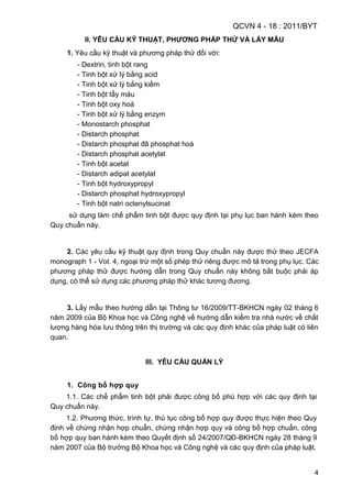 QCVN 4 - 18 : 2011/BYT
4
II. YÊU CẦU KỸ THUẬT, PHƢƠNG PHÁP THỬ VÀ LẤY MẪU
1. Yêu cầu kỹ thuật và phương pháp thử đối với:
- Dextrin, tinh bột rang
- Tinh bột xử lý bằng acid
- Tinh bột xử lý bằng kiềm
- Tinh bột tẩy màu
- Tinh bột oxy hoá
- Tinh bột xử lý bằng enzym
- Monostarch phosphat
- Distarch phosphat
- Distarch phosphat đã phosphat hoá
- Distarch phosphat acetylat
- Tinh bột acetat
- Distarch adipat acetylat
- Tinh bột hydroxypropyl
- Distarch phosphat hydroxypropyl
- Tinh bột natri octenylsucinat
sử dụng làm chế phẩm tinh bột được quy định tại phụ lục ban hành kèm theo
Quy chuẩn này.
2. Các yêu cầu kỹ thuật quy định trong Quy chuẩn này được thử theo JECFA
monograph 1 - Vol. 4, ngoại trừ một số phép thử riêng được mô tả trong phụ lục. Các
phương pháp thử được hướng dẫn trong Quy chuẩn này không bắt buộc phải áp
dụng, có thể sử dụng các phương pháp thử khác tương đương.
3. Lấy mẫu theo hướng dẫn tại Thông tư 16/2009/TT-BKHCN ngày 02 tháng 6
năm 2009 của Bộ Khoa học và Công nghệ về hướng dẫn kiểm tra nhà nước về chất
lượng hàng hóa lưu thông trên thị trường và các quy định khác của pháp luật có liên
quan.
III. YÊU CẦU QUẢN LÝ
1. Công bố hợp quy
1.1. Các chế phẩm tinh bột phải được công bố phù hợp với các quy định tại
Quy chuẩn này.
1.2. Phương thức, trình tự, thủ tục công bố hợp quy được thực hiện theo Quy
định về chứng nhận hợp chuẩn, chứng nhận hợp quy và công bố hợp chuẩn, công
bố hợp quy ban hành kèm theo Quyết định số 24/2007/QĐ-BKHCN ngày 28 tháng 9
năm 2007 của Bộ trưởng Bộ Khoa học và Công nghệ và các quy định của pháp luật.
 