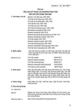 QCVN 4 - 18 : 2011/BYT
6
Phụ lục
YÊU CẦU KỸ THUẬT VÀ PHƢƠNG PHÁP THỬ
ĐỐI VỚI CHẾ PHẨM TINH BỘT
1. Tên khác, chỉ số Dextrin, tinh bột rang: INS 1400
Tinh bột xử lý bằng acid: INS 1401
Tinh bột xử lý bằng kiềm: INS 1402
Tinh bột tẩy màu: INS 1403
Tinh bột oxy hoá: INS 1404
Tinh bột xử lý bằng enzym: INS 1405
Monostarch phosphat: INS 1410
Distarch phosphat: INS 1412
Distarch phosphat đã phosphat hoá: INS 1413
Distarch phosphat acetylat: INS 1414
Tinh bột acetat: INS 1420
Distarch adipat acetylat: INS 1422
Tinh bột hydroxypropyl: INS 1440
Distarch phosphat hydroxypropyl: INS 1442
Tinh bột natri octenylsucinat: INS 1450
2. Định nghĩa Các tinh bột thực phẩm có một hoặc vài thuộc tính gốc đã
được thay đổi do xử lý phù hợp với GMP, theo một số quy
trình nhất định
Mã số C.A.S. Tinh bột acetat : 9045-28-7
Distarch adipat acetylat: 68130-14-3
Tinh bột hydroxypropyl: 9049-76-7
Distarch phosphat hydroxypropyl: 53124-00-8
Tinh bột oxy hoá acetylat: 68187-08-6
3. Cảm quan Hầu hết chế phẩm tinh bột dạng bột không mùi, màu trắng
hoặc trắng nhạt. Tuỳ thuộc vào phương pháp sấy, các bột
này có thể gồm các hạt tinh bột nguyên dạng gốc hoặc các
khối gồm nhiều hạt (dạng quả lê, dạng mạt) hoặc nếu hồ
hoá trước sẽ gồm dạng vảy, bột vô định hình hoặc dạng hạt
thô.
4. Chức năng Chế phẩm tinh bột, chất làm dày, chất ổn định, chất độn,
chất nhũ hoá
5. Yêu cầu kỹ thuật
5.1. Định tính
Độ tan Không tan trong nước lạnh (nếu không hồ hoá trước), tạo
thành dung dịch keo nhớt điển hình trong nước nóng; không
tan trong ethanol.
Cấu trúc hiển vi Xem mô tả trong phần Phương pháp thử
 