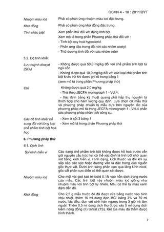 QCVN 4 - 18 : 2011/BYT
7
Nhuộm màu iod Phải có phản ứng nhuộm màu iod đặc trưng.
Khử đồng Phải có phản ứng khử đồng đặc trưng.
Tính khác biệt Xem phần thử đối với dạng tinh bột.
Xem mô tả trong phần Phương pháp thử đối với :
- Tinh bột oxy hoá hypoclorid
- Phản ứng đặc trưng đối với các nhóm acetyl
- Thử dương tính đối với các nhóm ester
5.2. Độ tinh khiết
Lưu huỳnh dioxyd
(SO2)
- Không được quá 50,0 mg/kg đối với chế phẩm tinh bột từ
ngũ cốc
- Không được quá 10,0 mg/kg đối với các loại chế phẩm tinh
bột khác trừ khi được ghi rõ trong bảng 1
(xem mô tả trong phần Phương pháp thử)
Chì Không được quá 2,0 mg/kg.
- Thử theo JECFA monograph 1 - Vol.4.
- Xác định bằng kỹ thuật quang phổ hấp thụ nguyên tử
thích hợp cho hàm lượng quy định. Lựa chọn cỡ mẫu thử
và phương pháp chuẩn bị mẫu dựa trên nguyên tắc của
phương pháp mô tả trong JECFA monograph 1 - Vol.4 phần
các phương pháp phân tích công cụ.
Các độ tinh khiết bổ
sung đối với từng loại
chế phẩm tinh bột hoá
học
- Xem ở cột 3 bảng 1
- Xem mô tả trong phần Phương pháp thử
6. Phƣơng pháp thử
6.1. Định tính
Soi kính hiển vi Các dạng chế phẩm tinh bột không được hồ hoá trước vẫn
giữ nguyên cấu trúc hạt có thể xác định là tinh bột nhờ quan
sát bằng kính hiển vi. Hình dạng, kích thước và đôi khi sự
sắp xếp các sọc hoặc đường vằn là đặc trưng của nguồn
gốc thực vật. Dưới ánh sáng phân cực qua lăng kính nicol,
gốc cắt phân cực điển có thể quan sát được.
Nhuộm màu iod Cho một vài giọt kali tri-iodid 0,1N vào hỗn dịch trong nước
của mẫu. Các tinh bột này nhuộm màu iod giống như
nhuộm màu với tinh bột tự nhiên. Màu có thể từ màu xanh
đậm đến đỏ.
Khử đồng Cho 2,5 g mẫu trước đó đã được rửa bằng nước vào bình
chịu nhiệt, thêm 10 ml dung dịch HCl loãng 3% và 70 ml
nước, lắc đều, đun với sinh hàn ngược trong 3 giờ và làm
nguội. Thêm 0,5 ml dung dịch thu được vào 5 ml dung dịch
kiềm nóng đồng (II) tartrat (TS). Kết tủa màu đỏ thẫm được
hình thành.
 