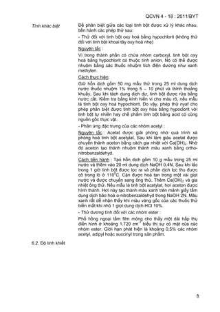QCVN 4 - 18 : 2011/BYT
8
Tính khác biệt Để phân biệt giữa các loại tinh bột được xử lý khác nhau,
tiến hành các phép thử sau:
- Thử đối với tinh bột oxy hoá bằng hypochlorit (không thử
đối với tinh bột khoai tây oxy hoá nhẹ)
Nguyên tắc :
Vì trong thành phần có chứa nhóm carboxyl, tinh bột oxy
hoá bằng hypochlorit có thuộc tính anion. Nó có thể được
nhuộm bằng các thuốc nhuộm tích điện dương như xanh
methylen.
Cách thực hiện:
Giữ hỗn dịch gồm 50 mg mẫu thử trong 25 ml dung dịch
nước thuốc nhuộm 1% trong 5 – 10 phút và thỉnh thoảng
khuấy. Sau khi tách dung dịch dư, tinh bột được rửa bằng
nước cất. Kiểm tra bằng kính hiển vi cho màu rõ, nếu mẫu
là tinh bột oxy hoá hypochlorit. Do vậy, phép thử nyaf cho
phép phân biệt được tinh bột oxy hóa bằng hypoclorit với
tinh bột tự nhiên hay chế phẩm tinh bột bằng acid có cùng
nguồn gốc thực vật.
- Phản ứng đặc trưng của các nhóm acetyl :
Nguyên tắc : Acetat được giải phóng nhờ quá trình xà
phòng hoá tinh bột acetylat. Sau khi làm giàu acetat được
chuyển thành aceton bằng cách gia nhiệt với Ca(OH)2. Nhờ
đó aceton tạo thành nhuộm thành màu xanh bằng ortho-
nitrobenzaldehyd.
Cách tiến hành : Tạo hỗn dịch gồm 10 g mẫu trong 25 ml
nước và thêm vào 20 ml dung dịch NaOH 0,4N. Sau khi lắc
trong 1 giờ tinh bột được lọc ra và phần dịch lọc thu được
cô trong lò ở 1100
C. Cặn được hoà tan trong một vài giọt
nước và được chuyển sang ống thử. Thêm Ca(OH)2 và gia
nhiệt ống thử. Nếu mẫu là tinh bột acetylat, hơi aceton được
hình thành. Hơi này tạo thành màu xanh trên mảnh giấy tẩm
dung dịch bão hoà o-nitrobenzaldehyd trong NaOH 2N. Màu
xanh rất dễ nhận thấy khi màu vàng gốc của các thuốc thử
biến mất khi nhỏ 1 giọt dung dịch HCl 10%.
- Thử dương tính đối với các nhóm ester :
Phổ hồng ngoại tấm film mỏng cho thấy một dải hấp thụ
điển hình ở khoảng 1.720 cm-1
biểu thị sự có mặt của các
nhóm ester. Giới hạn phát hiện là khoảng 0,5% các nhóm
acetyl, adipyl hoặc succinyl trong sản phẩm.
6.2. Độ tinh khiết
 
