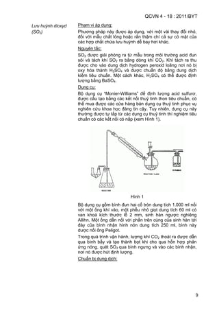 QCVN 4 - 18 : 2011/BYT
9
Lưu huỳnh dioxyd
(SO2)
Phạm vi áp dụng:
Phương pháp này được áp dụng, với một vài thay đổi nhỏ,
đối với mẫu chất lỏng hoặc rắn thậm chí cả sự có mặt của
các hợp chất chứa lưu huỳnh dễ bay hơi khác.
Nguyên tắc:
SO2 được giải phóng ra từ mẫu trong môi trường acid đun
sôi và tách khí SO2 ra bằng dòng khí CO2. Khí tách ra thu
được cho vào dung dịch hydrogen peroxid loãng nơi nó bị
oxy hóa thành H2SO4 và được chuẩn độ bằng dung dịch
kiềm tiêu chuẩn. Một cách khác, H2SO4 có thể được định
lượng bằng BaSO4.
Dụng cụ:
Bộ dụng cụ “Monier-Williams” để định lượng acid sulfurơ,
được cấu tạo bằng các kết nối thuỷ tinh thon tiêu chuẩn, có
thể mua được các cửa hàng bán dụng cụ thuỷ tinh phục vụ
nghiên cứu khoa học đáng tin cậy. Tuy nhiên, dụng cụ này
thường được tự lắp từ các dụng cụ thuỷ tinh thí nghiệm tiêu
chuẩn có các kết nối có nắp (xem Hình 1).
Hình 1
Bộ dụng cụ gồm bình đun hai cổ tròn dung tích 1.000 ml nối
với một ống khí vào, một phễu nhỏ giọt dung tích 60 ml có
van khoá kích thước lỗ 2 mm, sinh hàn ngược nghiêng
Allihn. Một ống dẫn nối với phần trên cùng của sinh hàn tới
đáy của bình nhận hình nón dung tích 250 ml, bình này
dược nối ống Peligot.
Trong quá trình vận hành, lượng khí CO2 thoát ra được dẫn
qua bình bẫy và tạo thành bọt khi cho qua hỗn hợp phản
ứng nóng, quét SO2 qua bình ngưng và vào các bình nhận,
nơi nó được hút định lượng.
Chuẩn bị dung dịch:
 