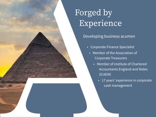 Forged by
Experience
Developing business acumen
• Corporate Finance Specialist
• Member of the Association of
Corporate Treasurers
• Member of Institute of Chartered
Accountants England and Wales
(ICAEW)
• 17 years’ experience in corporate
cash management
 