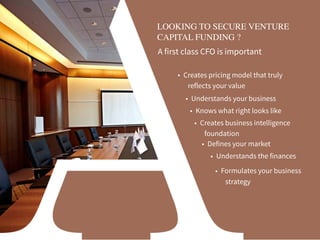 LOOKING TO SECURE VENTURE
CAPITAL FUNDING ?
A first class CFO is important
• Defines your market
• Understands the finances
• Understands your business
• Knows what right looks like
• Creates business intelligence
foundation
• Creates pricing model that truly
reflects your value
• Formulates your business 
strategy
 