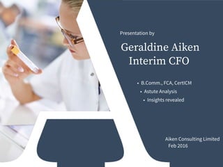 Aiken Consulting Limited
Feb 2016
Geraldine Aiken
Interim CFO
Presentation by
• B.Comm., FCA, CertICM
• Astute Analysis
• Insights revealed
 