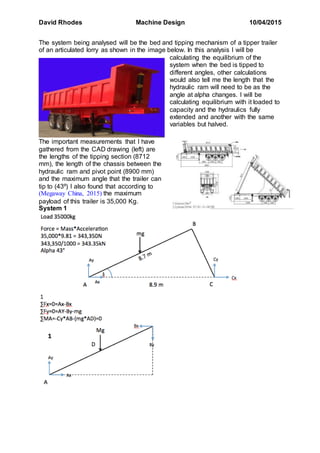 David Rhodes Machine Design 10/04/2015
The system being analysed will be the bed and tipping mechanism of a tipper trailer
of an articulated lorry as shown in the image below. In this analysis I will be
calculating the equilibrium of the
system when the bed is tipped to
different angles, other calculations
would also tell me the length that the
hydraulic ram will need to be as the
angle at alpha changes. I will be
calculating equilibrium with it loaded to
capacity and the hydraulics fully
extended and another with the same
variables but halved.
The important measurements that I have
gathered from the CAD drawing (left) are
the lengths of the tipping section (8712
mm), the length of the chassis between the
hydraulic ram and pivot point (8900 mm)
and the maximum angle that the trailer can
tip to (43º) I also found that according to
(Megaway China, 2015) the maximum
payload of this trailer is 35,000 Kg.
System 1
 