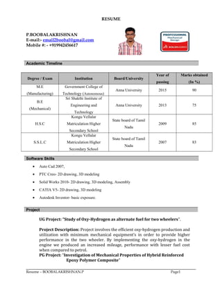 RESUME
P.BOOBALAKRISHNAN
E-mail:- email2boobal@gmail.com
Mobile #: - +919942456617
Academic Timeline
Degree / Exam Institution Board/University
Year of
passing
Marks obtained
(In %)
M.E
(Manufacturing)
Government College of
Technology (Autonomous)
Anna University 2015 90
B.E
(Mechanical)
Sri Shakthi Institute of
Engineering and
Technology
Anna University 2013 75
H.S.C
Kongu Vellalar
Matriculation Higher
Secondary School
State board of Tamil
Nadu
2009 85
S.S.L.C
Kongu Vellalar
Matriculation Higher
Secondary School
State board of Tamil
Nadu
2007 83
Software Skills
• Auto Cad 2007,
• PTC Creo- 2D drawing, 3D modeling
• Solid Works 2010- 2D drawing, 3D modeling, Assembly
• CATIA V5- 2D drawing, 3D modeling
• Autodesk Inventor- basic exposure.
Project
UG Project: “Study of Oxy-Hydrogen as alternate fuel for two wheelers”.
Project Description: Project involves the efficient oxy-hydrogen production and
utilization with minimum mechanical equipment’s in order to provide higher
performance in the two wheeler. By implementing the oxy-hydrogen in the
engine we produced an increased mileage, performance with lesser fuel cost
when compared to petrol.
PG Project: “Investigation of Mechanical Properties of Hybrid Reinforced
Epoxy Polymer Composite”
Resume – BOOBALAKRISHNAN.P Page1
 