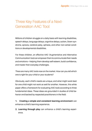 Three Key Features of a Next-
Generation AAC Tool
Millions of children struggle on a daily basis with learning disabilities,
speech delays, language delays, cognitive delays, autism, Down syn-
drome, apraxia, cerebral palsy, aphasia, and other non-verbal condi-
tions or developmental disabilities.
For these children, an effective AAC (Augmentative and Alternative
Communication) tool can empower them to communicate their needs
and emotions—helping them develop self-esteem, build confidence,
and master their everyday challenges.
There are many AAC tools now on the market. How can you tell which
one is right for your child or your students?
Obviously, each child’s needs are unique, and what might work best
for one child might not work as well for another. However, this white
paper offers a framework for evaluating AAC tools according to three
fundamental ideas. These ideas are grounded in studies of child be-
havior and backed by respected practitioners in the field:
1.	 Creating a simple and consistent learning environment can
enhance a child’s learning experience.
2.	 Learning through play can enhance a child’s learning experi-
ence.
| White Paper | Feb. 03, 2016
 