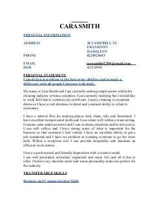 CARA SMITH
PERSONAL INFORMATION
ADDRESS 38 CAMPBELL ST
FRANKTON
HAMILTON
PHONE 0220925683
EMAIL carasmith41290@gmail.com
DOB 4/12/1990
PERSONAL STATEMENT
I am driven to perform to the best of my abilities and to make a
difference with all people I interact with daily.
My name is Cara Smith and I am currently seeking employment within the
cleaning industry or basic reception. I am currently studying but I would like
to work full time to continue my certificate. I enjoy cleaning or reception
duties as I have a real attention to detail and a natural ability to relate to
customers.
I have a natural flair for making places look clean, tidy and functional. I
have excellent interpersonal skills and I can relate well within a team setting.
I remain calm under pressure and I can evaluate situations and be pro-active.
I can self- reflect and I have strong sense of what is important for the
business so that customer’s feel valued. I have an excellent ability to get a
job completed and I have no problem in working overtime to go the extra
mile. Within a reception role I can provide hospitality and maintain an
efficient work station.
I have a professional and friendly disposition with a creative mind.
I am well presented, articulate, organized and enjoy life and all it has to
offer. I believe my cheerful smile and warm personality make me perfect for
the industry.
TRANSFERABLE SKILLS
Business and Communication Skills
 