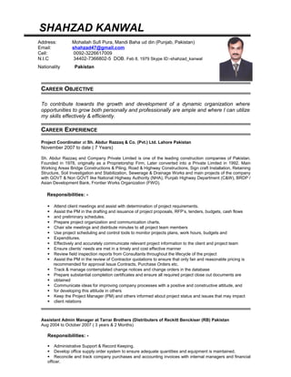 SHAHZAD KANWAL
CAREER OBJECTIVE
To contribute towards the growth and development of a dynamic organization where
opportunities to grow both personally and professionally are ample and where I can utilize
my skills effectively & efficiently.
CAREER EXPERIENCE
Project Coordinator at Sh. Abdur Razzaq & Co. (Pvt.) Ltd. Lahore Pakistan
November 2007 to date ( 7 Years)
Sh. Abdur Razzaq and Company Private Limited is one of the leading construction companies of Pakistan.
Founded in 1978, originally as a Proprietorship Firm, Later converted into a Private Limited in 1992. Main
Working Areas Bridge Constructions & Piling, Road & Highway Constructions, Sign craft Installation, Retaining
Structure, Soil Investigation and Stabilization, Sewerage & Drainage Works and main projects of the company
with GOVT & Non GOVT like National Highway Authority (NHA), Punjab Highway Department (C&W), BRDP /
Asian Development Bank, Frontier Works Organization (FWO).
Responsibilities: -
 Attend client meetings and assist with determination of project requirements.
 Assist the PM in the drafting and issuance of project proposals, RFP’s, tenders, budgets, cash flows
 and preliminary schedules.
 Prepare project organization and communication charts.
 Chair site meetings and distribute minutes to all project team members
 Use project scheduling and control tools to monitor projects plans, work hours, budgets and
 Expenditures.
 Effectively and accurately communicate relevant project information to the client and project team
 Ensure clients’ needs are met in a timely and cost effective manner
 Review field inspection reports from Consultants throughout the lifecycle of the project
 Assist the PM in the review of Contractor quotations to ensure that only fair and reasonable pricing is
recommended for approval Issue Contracts, Purchase Orders etc.
 Track & manage contemplated change notices and change orders in the database
 Prepare substantial completion certificates and ensure all required project close out documents are
 obtained
 Communicate ideas for improving company processes with a positive and constructive attitude, and
 for developing this attitude in others
 Keep the Project Manager (PM) and others informed about project status and issues that may impact
 client relations
Assistant Admin Manager at Tarrar Brothers (Distributers of Reckitt Benckiser (RB) Pakistan
Aug 2004 to October 2007 ( 3 years & 2 Months)
Responsibilities: -
 Administrative Support & Record Keeping.
 Develop office supply order system to ensure adequate quantities and equipment is maintained.
 Reconcile and track company purchases and accounting invoices with internal managers and financial
officer.
Address: Mohallah Sufi Pura, Mandi Baha ud din (Punjab, Pakistan)
Email: shahzad47@gmail.com
Cell: 0092-3226617009
N.I.C 34402-7366802-5 DOB. Feb 8, 1979 Skype ID:-shahzad_kanwal
Nationality Pakistan
 