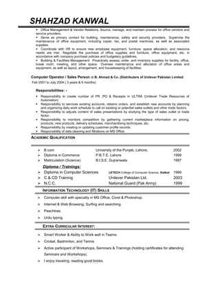 SHAHZAD KANWAL
 Office Management & Vendor Relations, Source, manage, and maintain process for office vendors and
service providers.
 Serve as primary contact for building, maintenance, safety and security providers. Supervise the
maintenance of office equipment, including copier, fax, and postal machines, as well as associated
supplies.
 Coordinate with HR to ensure new employee equipment, furniture, space allocation, and resource
needs are met. Negotiate the purchase of office supplies and furniture, office equipment, etc. in
accordance with company purchase policies and budgetary guidelines.
 Building & Facilities Management: Proactively assess, order, and inventory supplies for facility, office,
break room, meeting, and other space. Oversee maintenance and allocation of office areas and
equipment, as well as layout, arrangement, and housekeeping of facilities.
Computer Operator / Sales Person at B. Ahmad & Co. (Distributers of Unilever Pakistan Limited
Feb 2001 to July 2004 ( 3 years & 6 months)
Responsibilities: -
 Responsibility to create number of PR ,PO & Receipts in ULTRA (Unilever Trade Resources of
Automation)
 Responsibility to services existing accounts, obtains orders, and establish new accounts by planning
and organizing daily work schedule to call on existing or potential sales outlets and other trade factors.
 Responsibility to adjusts content of sales presentations by studying the type of sales outlet or trade
factor.
 Responsibility to monitors competition by gathering current marketplace information on pricing,
products, new products, delivery schedules, merchandising techniques, etc.
 Responsibility by creating or updating customer profile records.
 Responsibility of data cleaning and filtrations on MS Office.
ACADEMIC QUALIFICATION
 B.com University of the Punjab, Lahore, 2002
 Diploma in Commerce P.B.T.E. Lahore 1999
 Matriculation (Science) B.I.S.E. Gujranwala 1997
Diploma / Trainings:
 Diploma in Computer Sciences LETECH College of Computer Science, Sialkot 1999
 C & CD Training Unilever Pakistan Ltd. 2003
 N.C.C. National Guard (Pak Army) 1999
INFORMATION TECHNOLOGY (IT) SKILLS
 Computer skill with specialty in MS Office, Corel & Photoshop.
 Internet & Web Browsing, Surfing and searching.
 Peachtree.
 Urdu typing.
EXTRA CURRICULAR INTEREST:
 Smart Worker & Ability to Work well in Teams.
 Cricket, Badminton, and Tennis
 Active participant of Workshops, Seminars & Trainings (holding certificates for attending
Seminars and Workshops).
 I enjoy traveling, reading good books.
 