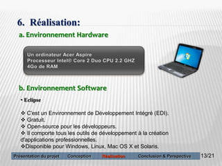 13
6. Réalisation:
a. Environnement Hardware
b. Environnement Software
• Eclipse
 C'est un Environnement de Développement Intégré (EDI).
 Gratuit.
 Open-source pour les développeurs.
 Il comporte tous les outils de développement à la création
d'applications professionnelles.
Disponible pour Windows, Linux, Mac OS X et Solaris.
13/21Présentation du projet Conception Réalisation Conclusion & Perspective
 