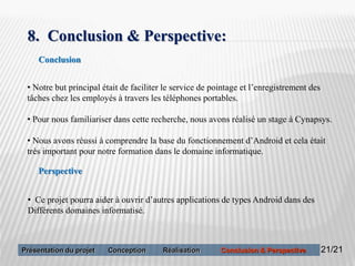 21
8. Conclusion & Perspective:
• Notre but principal était de faciliter le service de pointage et l’enregistrement des
tâches chez les employés à travers les téléphones portables.
• Pour nous familiariser dans cette recherche, nous avons réalisé un stage à Cynapsys.
• Nous avons réussi à comprendre la base du fonctionnement d’Android et cela était
très important pour notre formation dans le domaine informatique.
Perspective
Conclusion
• Ce projet pourra aider à ouvrir d’autres applications de types Android dans des
Différents domaines informatisé.
21/21Présentation du projet Conception Réalisation Conclusion & Perspective
 