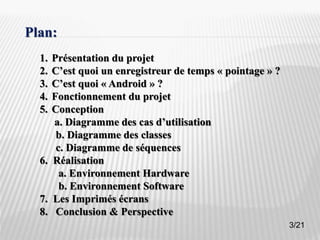 3
Plan:
1. Présentation du projet
2. C’est quoi un enregistreur de temps « pointage » ?
3. C’est quoi « Android » ?
4. Fonctionnement du projet
5. Conception
a. Diagramme des cas d’utilisation
b. Diagramme des classes
c. Diagramme de séquences
6. Réalisation
a. Environnement Hardware
b. Environnement Software
7. Les Imprimés écrans
8. Conclusion & Perspective
3/21
 