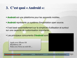 7
3. C’est quoi « Android »:
 Android est une plateforme pour les appareils mobiles.
 Android représente un système d'exploitation open source.
 Il est basé essentiellement sur la simplicité d'utilisation et surtout
sur une capacité de customisation importante.
 Les principaux concurrents d'Android sont:
Apple avec iPhone OS
BlackBerry OS
Palm avec Nova ou web OS ...
7/21Présentation du projet Conception Réalisation Conclusion & Perspective
 