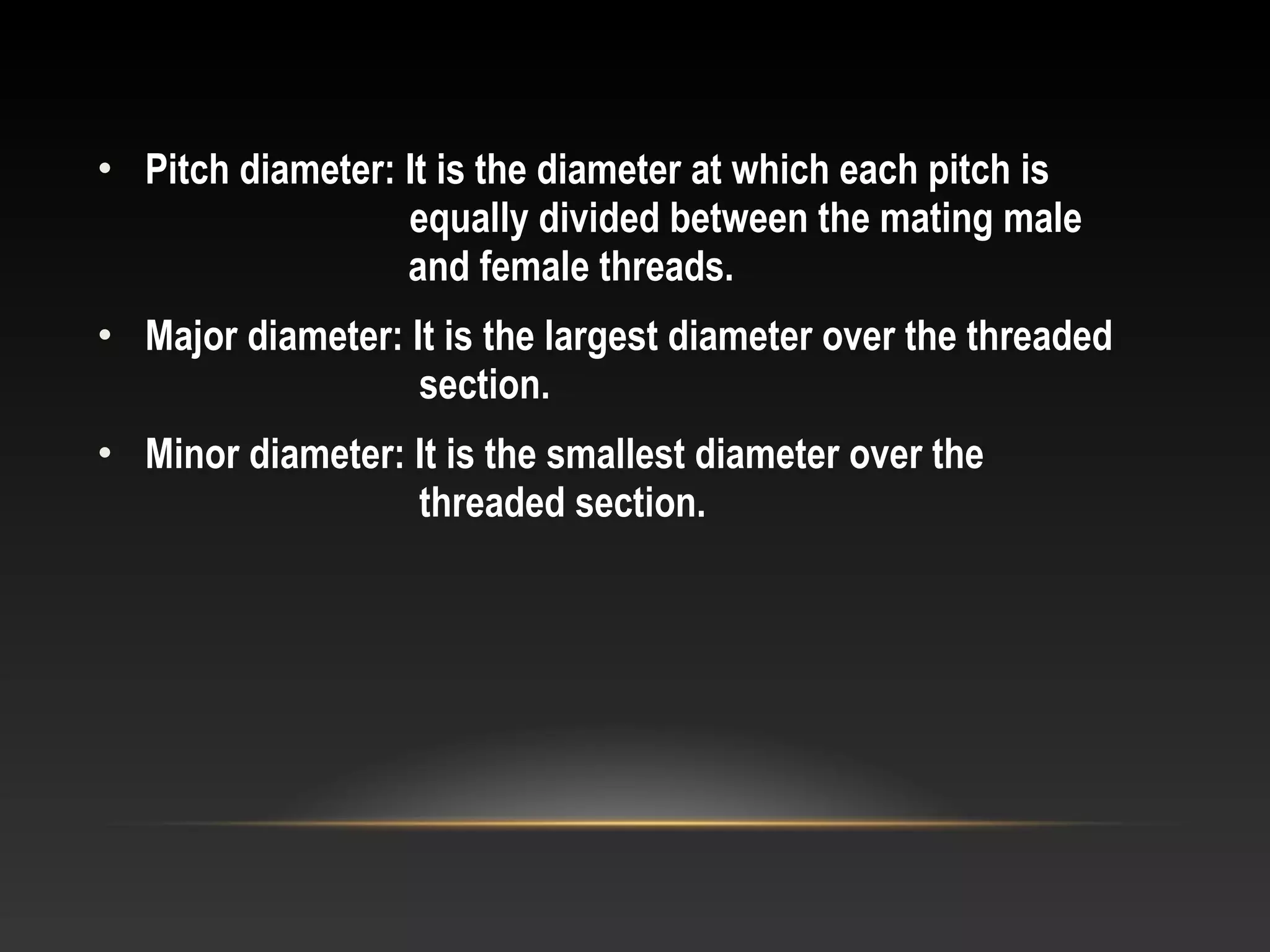 • Pitch diameter: It is the diameter at which each pitch is
equally divided between the mating male
and female threads.
• Major diameter: It is the largest diameter over the threaded
section.
• Minor diameter: It is the smallest diameter over the
threaded section.
 