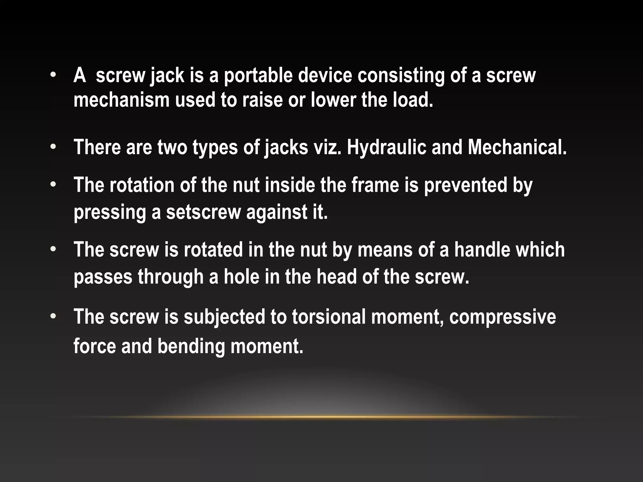 • A screw jack is a portable device consisting of a screw
mechanism used to raise or lower the load.
• There are two types of jacks viz. Hydraulic and Mechanical.
• The rotation of the nut inside the frame is prevented by
pressing a setscrew against it.
• The screw is rotated in the nut by means of a handle which
passes through a hole in the head of the screw.
• The screw is subjected to torsional moment, compressive
force and bending moment.
 