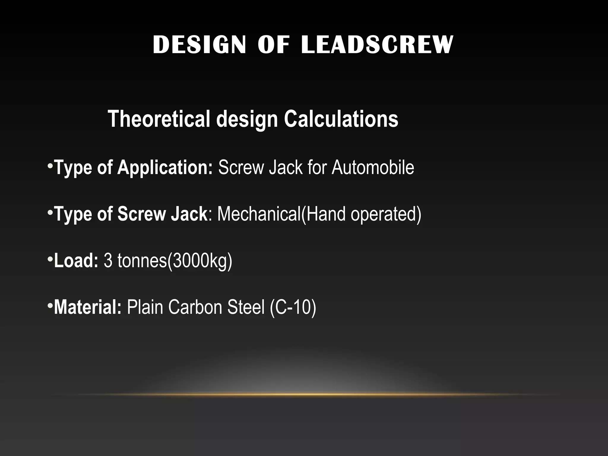 DESIGN OF LEADSCREW
Theoretical design Calculations
•Type of Application: Screw Jack for Automobile
•Type of Screw Jack: Mechanical(Hand operated)
•Load: 3 tonnes(3000kg)
•Material: Plain Carbon Steel (C-10)
 