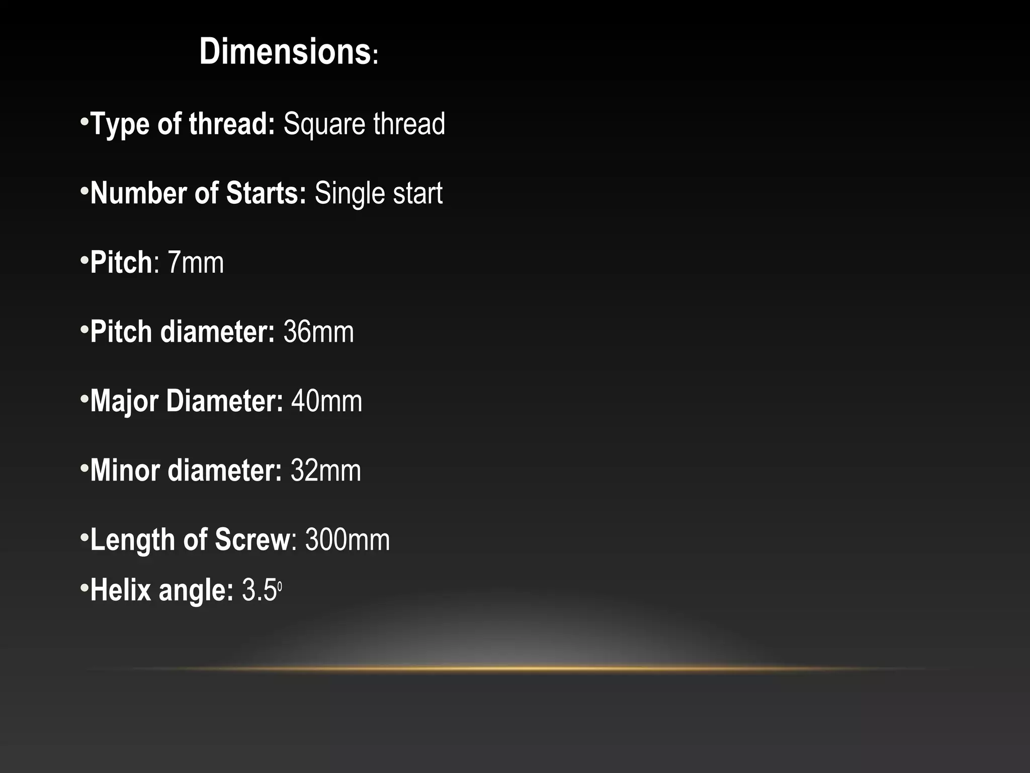 Dimensions:
•Type of thread: Square thread
•Number of Starts: Single start
•Pitch: 7mm
•Pitch diameter: 36mm
•Major Diameter: 40mm
•Minor diameter: 32mm
•Length of Screw: 300mm
•Helix angle: 3.5o
 