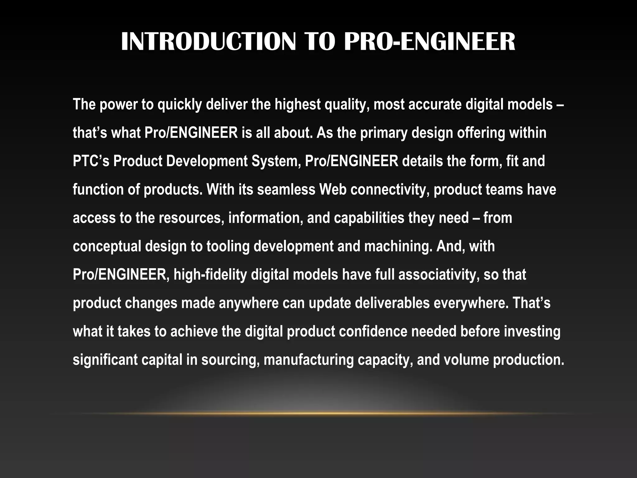INTRODUCTION TO PRO-ENGINEER
The power to quickly deliver the highest quality, most accurate digital models –
that’s what Pro/ENGINEER is all about. As the primary design offering within
PTC’s Product Development System, Pro/ENGINEER details the form, fit and
function of products. With its seamless Web connectivity, product teams have
access to the resources, information, and capabilities they need – from
conceptual design to tooling development and machining. And, with
Pro/ENGINEER, high-fidelity digital models have full associativity, so that
product changes made anywhere can update deliverables everywhere. That’s
what it takes to achieve the digital product confidence needed before investing
significant capital in sourcing, manufacturing capacity, and volume production.
 