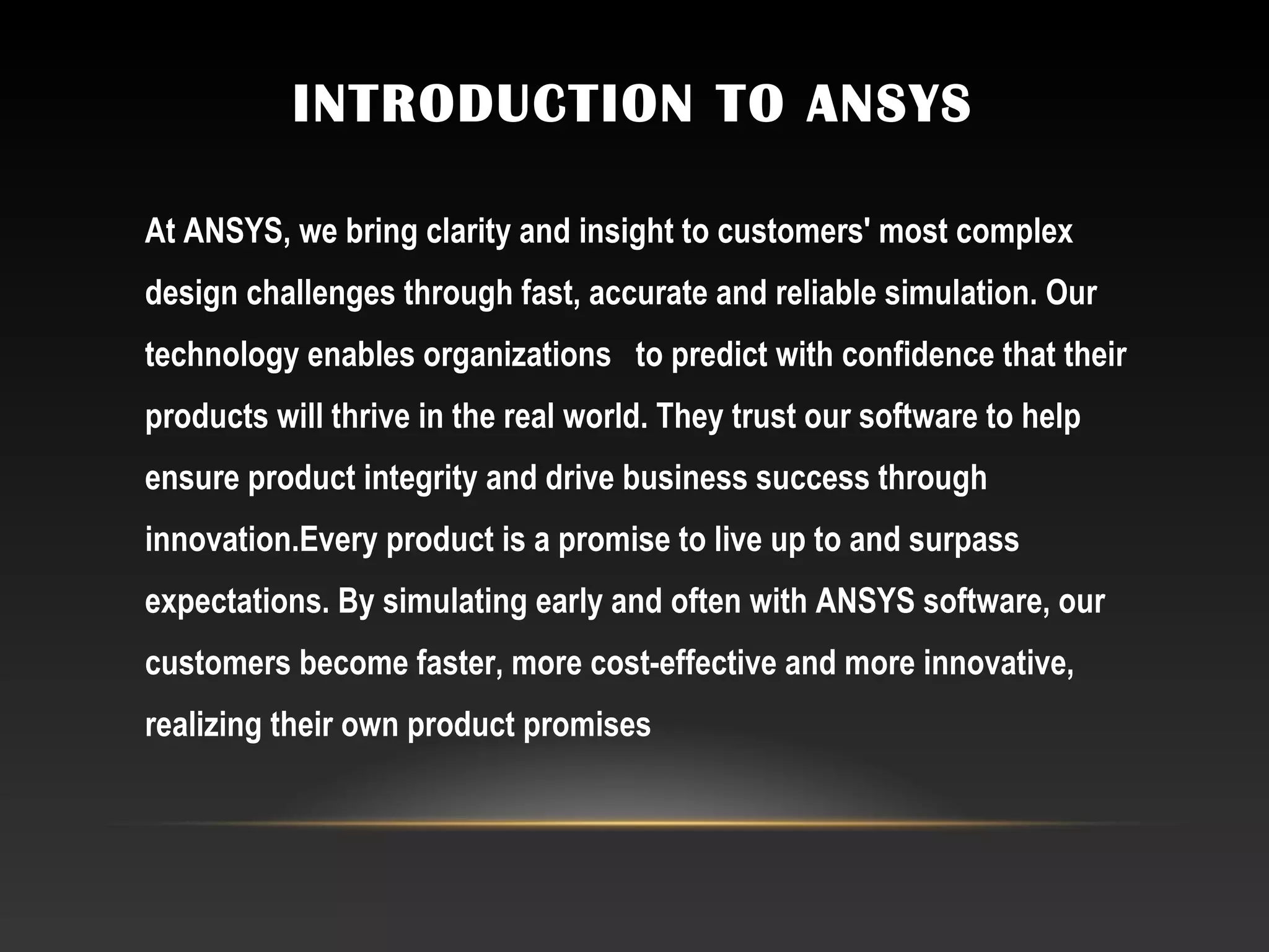 INTRODUCTION TO ANSYS
At ANSYS, we bring clarity and insight to customers' most complex
design challenges through fast, accurate and reliable simulation. Our
technology enables organizations  to predict with confidence that their
products will thrive in the real world. They trust our software to help
ensure product integrity and drive business success through
innovation.Every product is a promise to live up to and surpass
expectations. By simulating early and often with ANSYS software, our
customers become faster, more cost-effective and more innovative,
realizing their own product promises
 