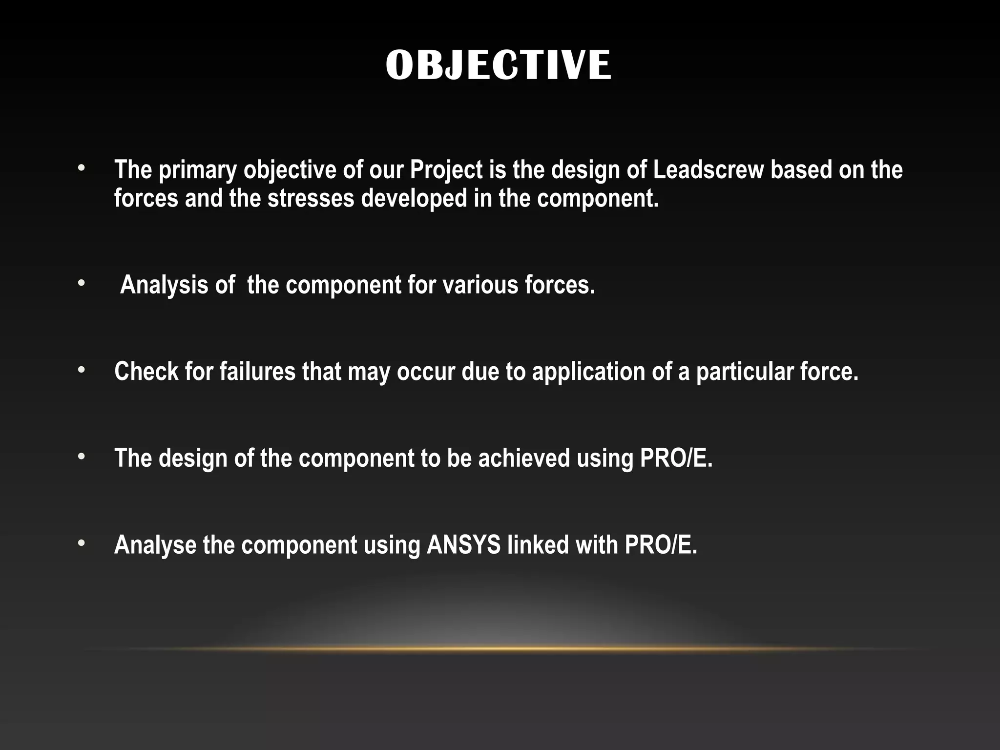 OBJECTIVE
• The primary objective of our Project is the design of Leadscrew based on the
forces and the stresses developed in the component.
• Analysis of the component for various forces.
 
• Check for failures that may occur due to application of a particular force.
  
• The design of the component to be achieved using PRO/E.
 
• Analyse the component using ANSYS linked with PRO/E.
 