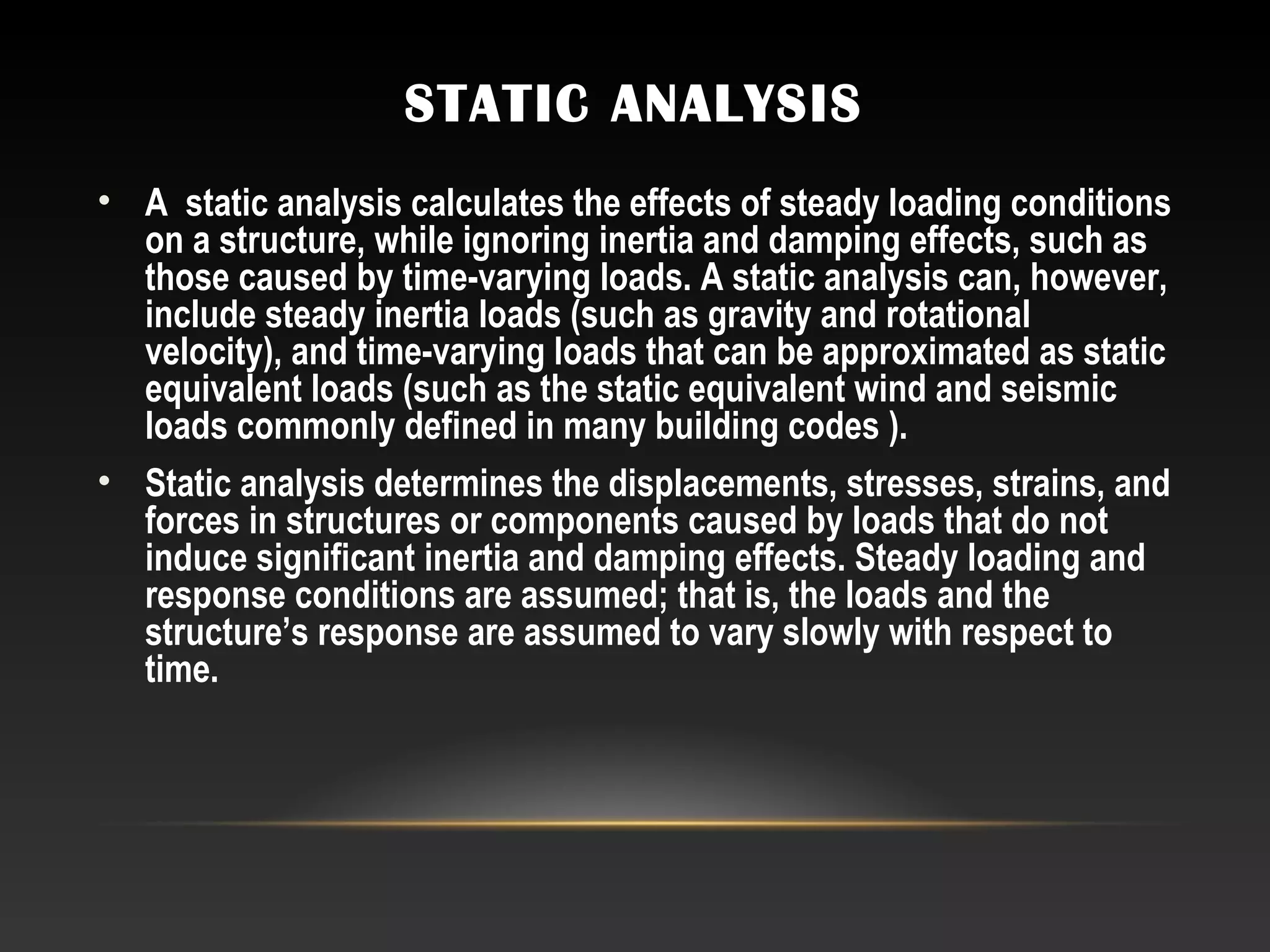 STATIC ANALYSIS
• A static analysis calculates the effects of steady loading conditions
on a structure, while ignoring inertia and damping effects, such as
those caused by time-varying loads. A static analysis can, however,
include steady inertia loads (such as gravity and rotational
velocity), and time-varying loads that can be approximated as static
equivalent loads (such as the static equivalent wind and seismic
loads commonly defined in many building codes ).
• Static analysis determines the displacements, stresses, strains, and
forces in structures or components caused by loads that do not
induce significant inertia and damping effects. Steady loading and
response conditions are assumed; that is, the loads and the
structure’s response are assumed to vary slowly with respect to
time.
 