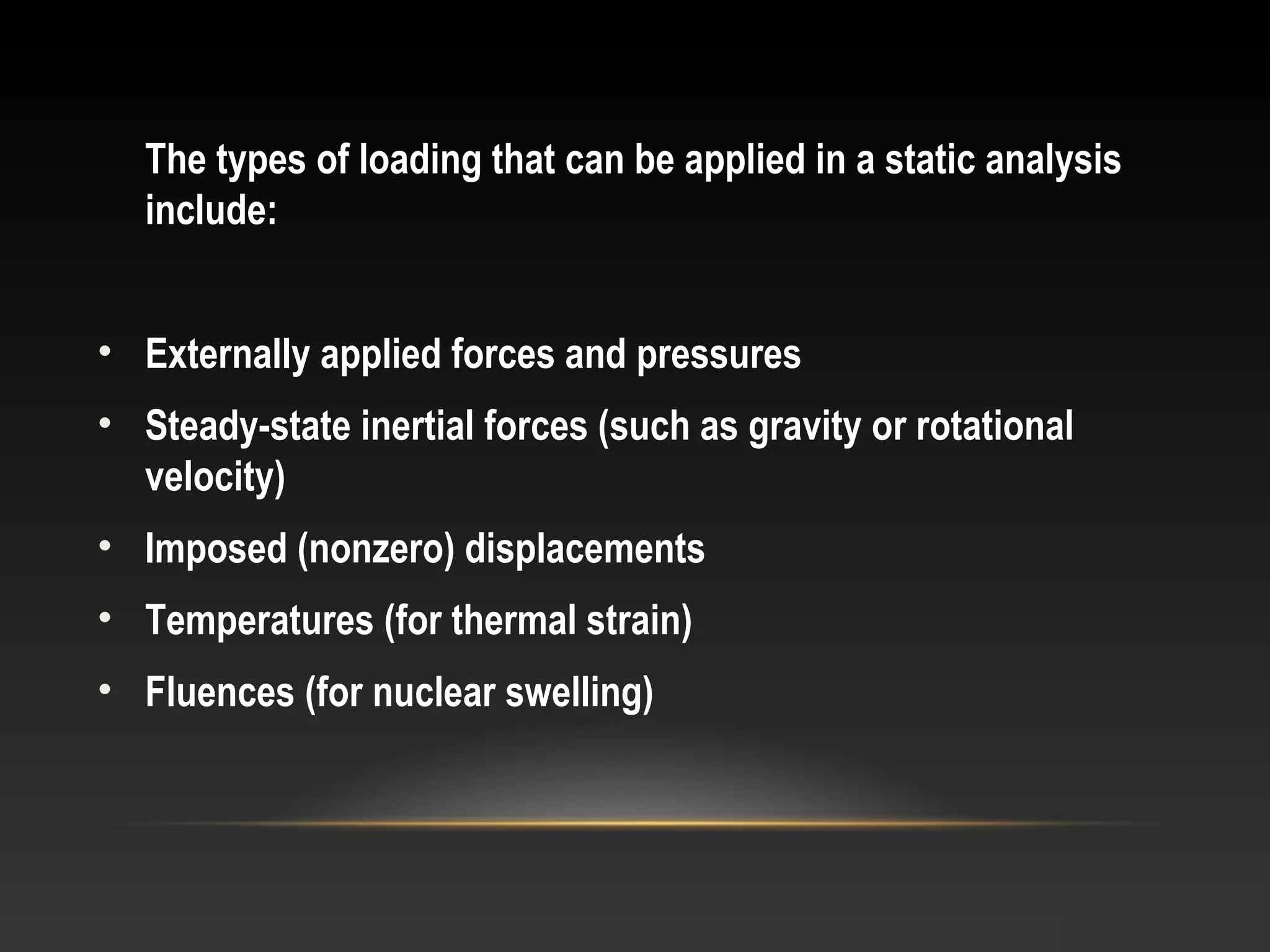 The types of loading that can be applied in a static analysis
include:
• Externally applied forces and pressures
• Steady-state inertial forces (such as gravity or rotational
velocity)
• Imposed (nonzero) displacements
• Temperatures (for thermal strain)
• Fluences (for nuclear swelling)
 