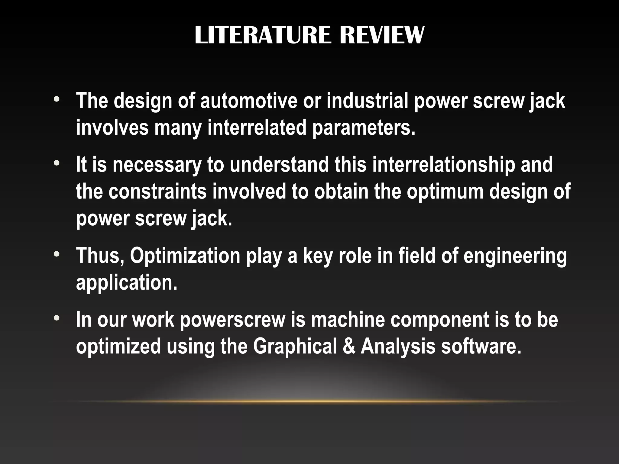 LITERATURE REVIEW
• The design of automotive or industrial power screw jack
involves many interrelated parameters.
• It is necessary to understand this interrelationship and
the constraints involved to obtain the optimum design of
power screw jack.
• Thus, Optimization play a key role in field of engineering
application.
• In our work powerscrew is machine component is to be
optimized using the Graphical & Analysis software.
 