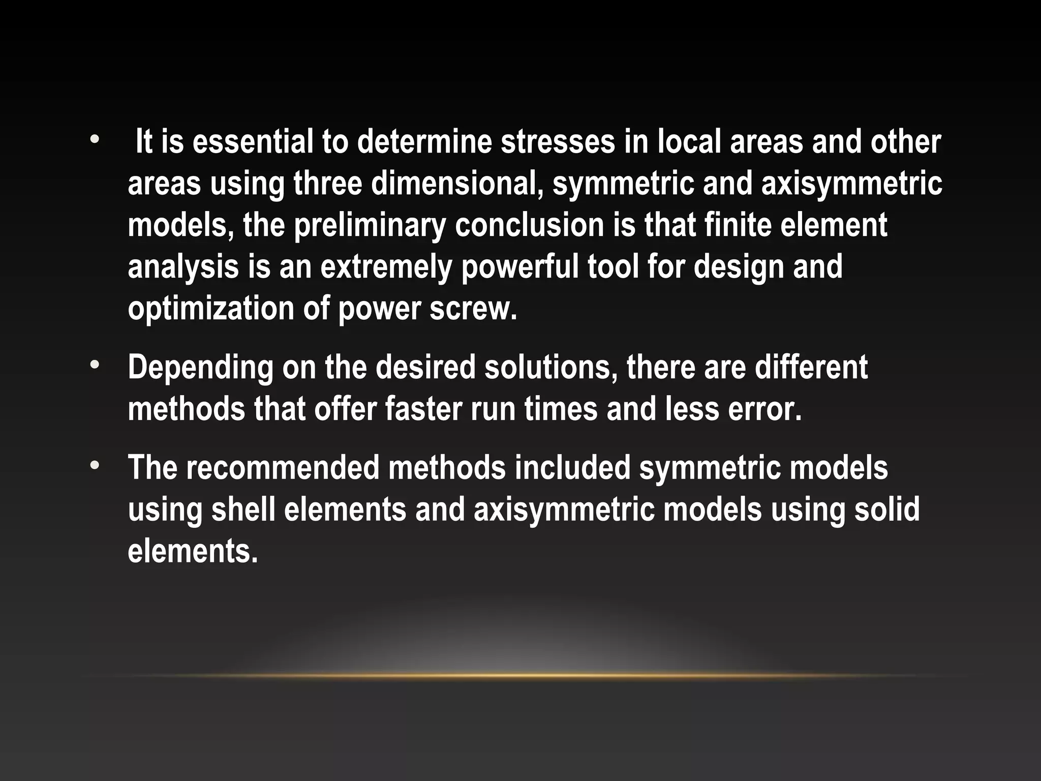 • It is essential to determine stresses in local areas and other
areas using three dimensional, symmetric and axisymmetric
models, the preliminary conclusion is that finite element
analysis is an extremely powerful tool for design and
optimization of power screw.
• Depending on the desired solutions, there are different
methods that offer faster run times and less error.
• The recommended methods included symmetric models
using shell elements and axisymmetric models using solid
elements.
 