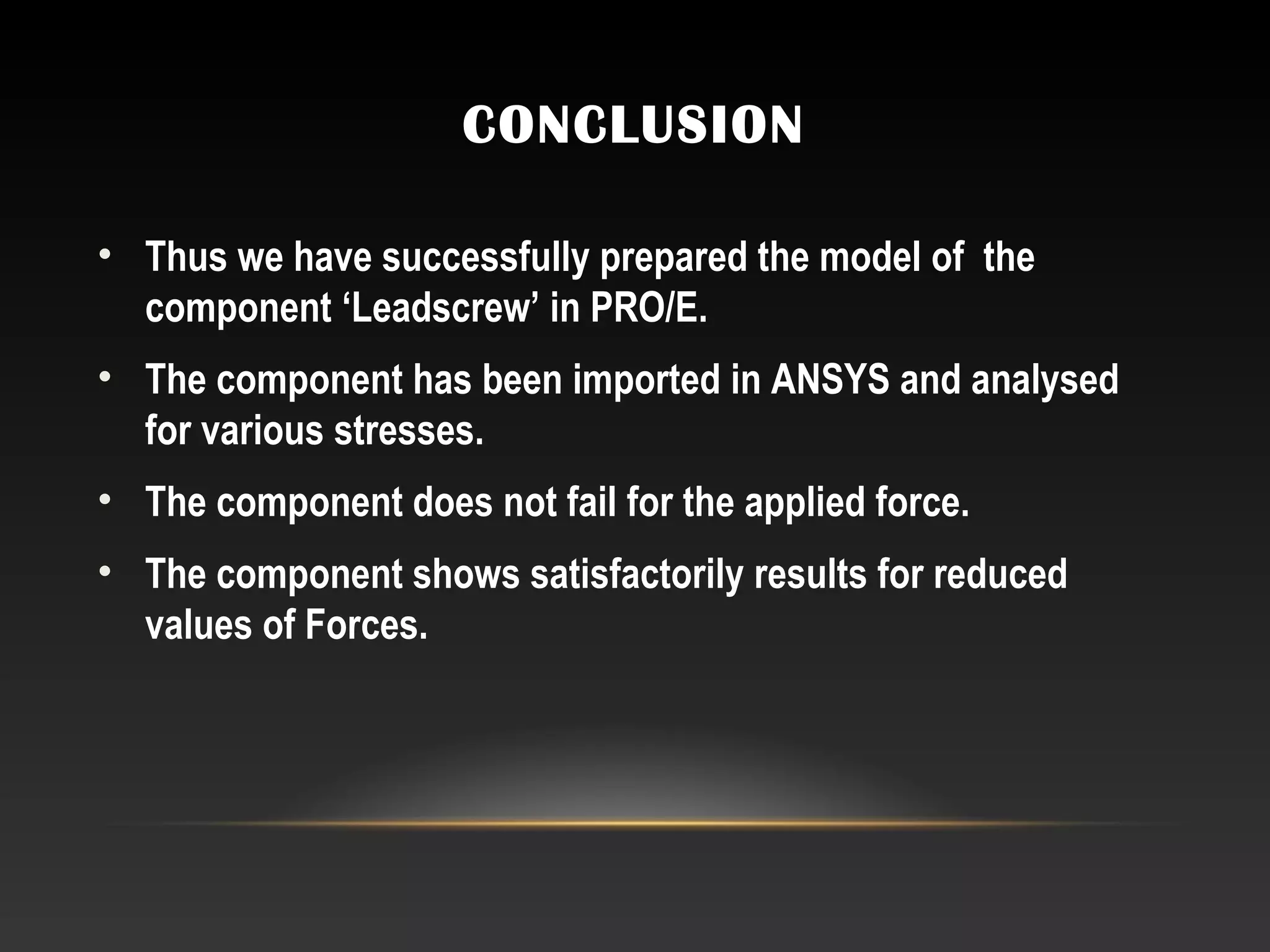 CONCLUSION
• Thus we have successfully prepared the model of the
component ‘Leadscrew’ in PRO/E.
• The component has been imported in ANSYS and analysed
for various stresses.
• The component does not fail for the applied force.
• The component shows satisfactorily results for reduced
values of Forces.
 
