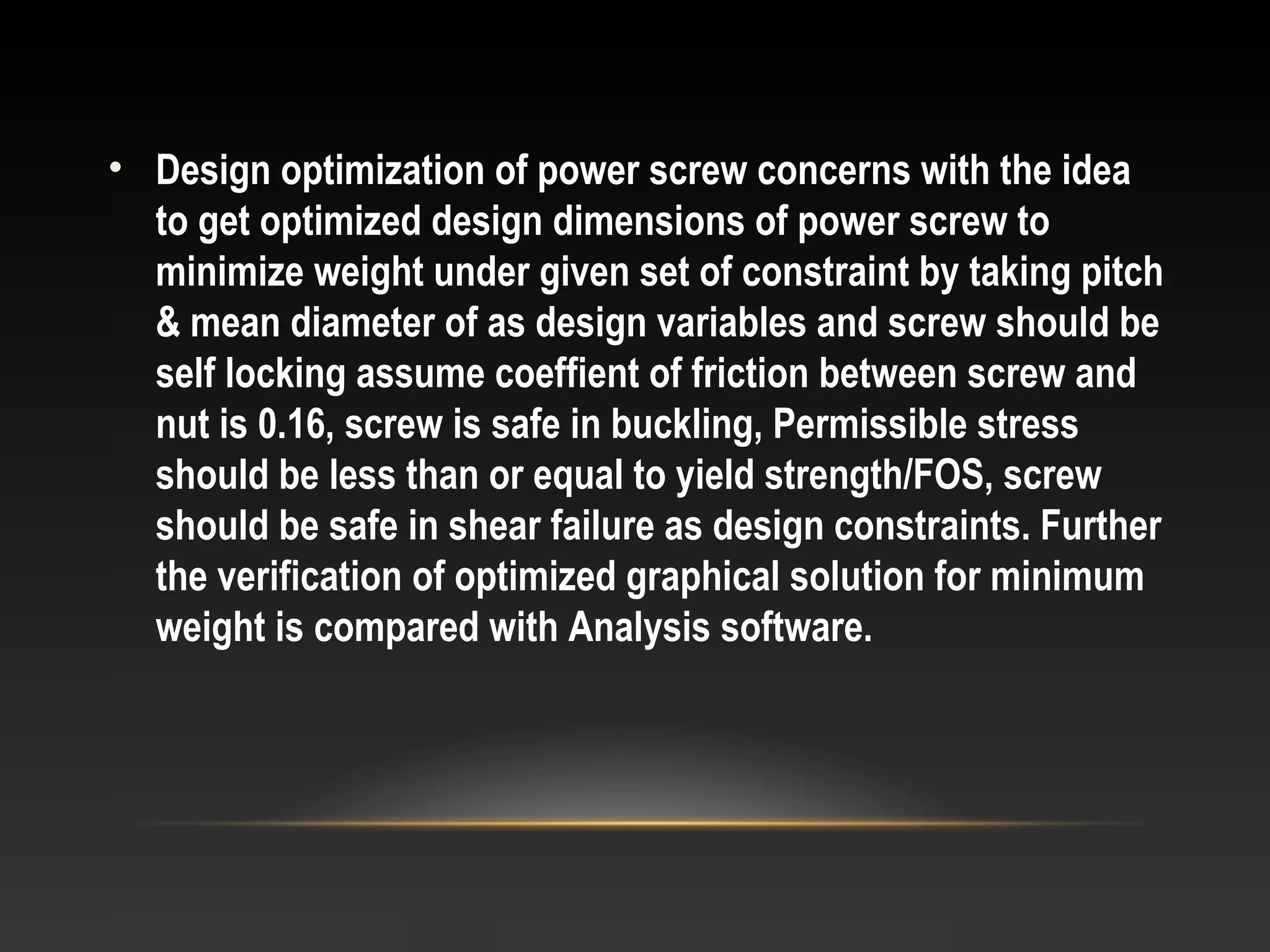 • Design optimization of power screw concerns with the idea
to get optimized design dimensions of power screw to
minimize weight under given set of constraint by taking pitch
& mean diameter of as design variables and screw should be
self locking assume coeffient of friction between screw and
nut is 0.16, screw is safe in buckling, Permissible stress
should be less than or equal to yield strength/FOS, screw
should be safe in shear failure as design constraints. Further
the verification of optimized graphical solution for minimum
weight is compared with Analysis software.
 