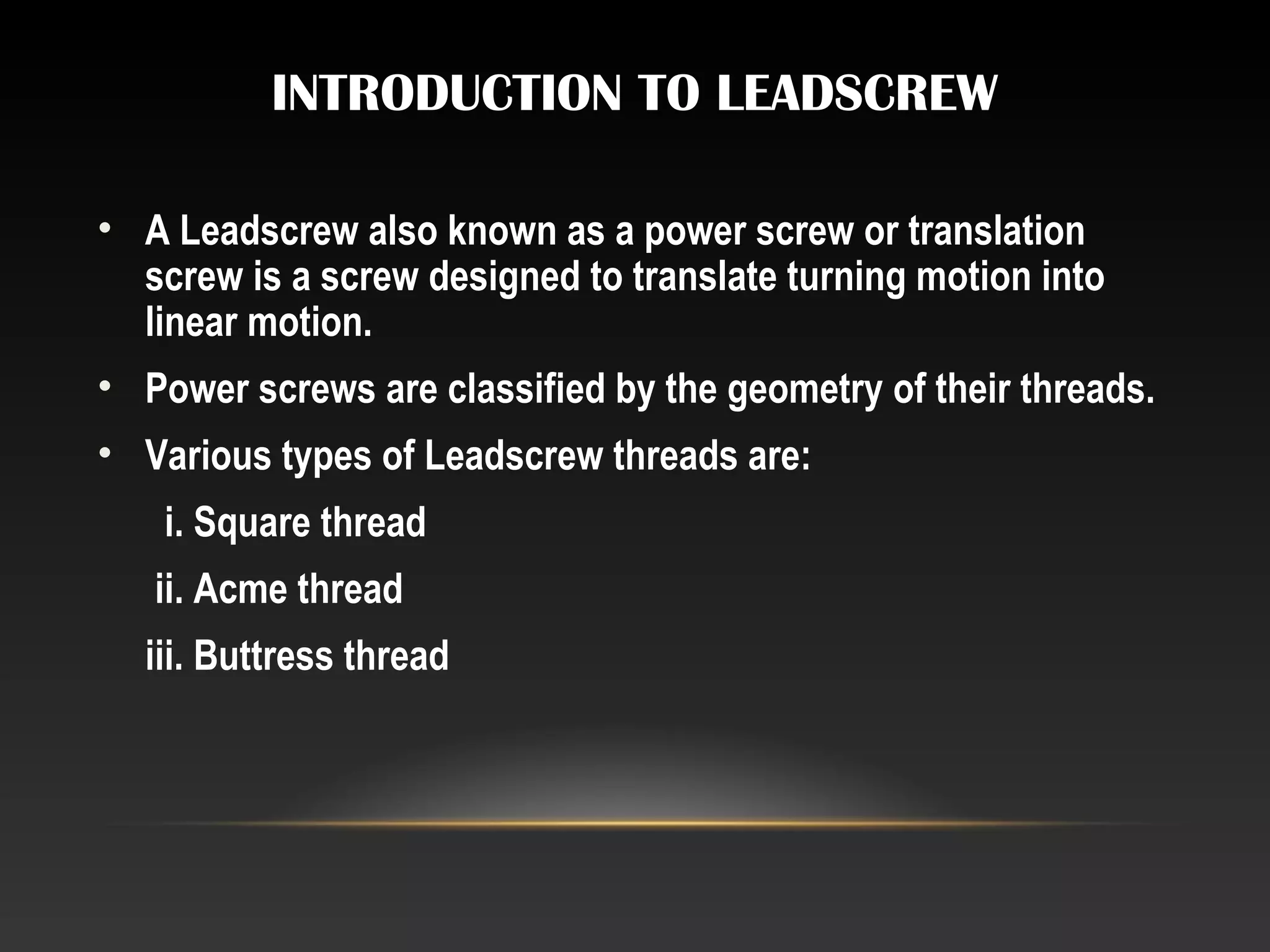 INTRODUCTION TO LEADSCREW
• A Leadscrew also known as a power screw or translation
screw is a screw designed to translate turning motion into
linear motion.
• Power screws are classified by the geometry of their threads.
• Various types of Leadscrew threads are:
i. Square thread
ii. Acme thread
iii. Buttress thread
 