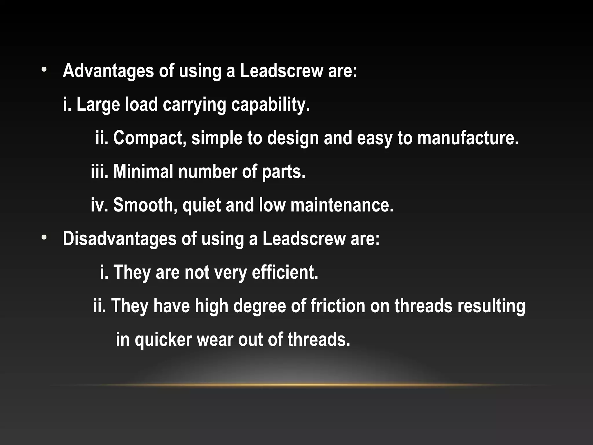 • Advantages of using a Leadscrew are:
i. Large load carrying capability.
ii. Compact, simple to design and easy to manufacture.
iii. Minimal number of parts.
iv. Smooth, quiet and low maintenance.
• Disadvantages of using a Leadscrew are:
i. They are not very efficient.
ii. They have high degree of friction on threads resulting
in quicker wear out of threads.
 