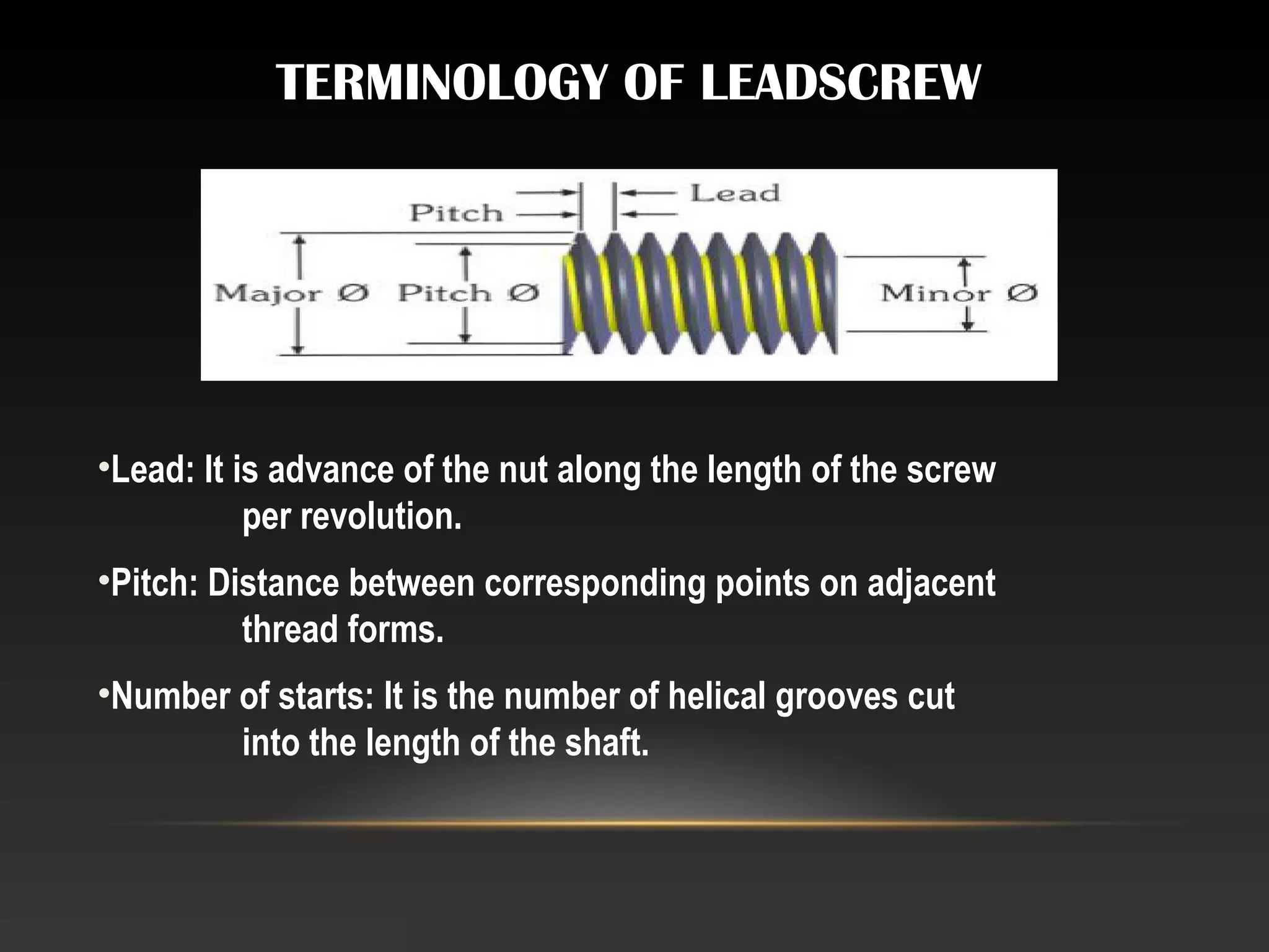 TERMINOLOGY OF LEADSCREW
•Lead: It is advance of the nut along the length of the screw
per revolution.
•Pitch: Distance between corresponding points on adjacent
thread forms.
•Number of starts: It is the number of helical grooves cut
into the length of the shaft.
 