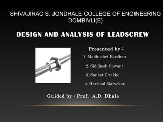 SHIVAJIRAO S. JONDHALE COLLEGE OF ENGINEERING
DOMBIVLI(E)
DESIGN AND ANALYSIS OF LEADSCREW
Presented by :
1. Madhushri Bardhan
2. Siddhesh Sawant
3. Sanket Chakke
4. Harshad Narvekar
Guided by : Prof. A.D. Dhale
 