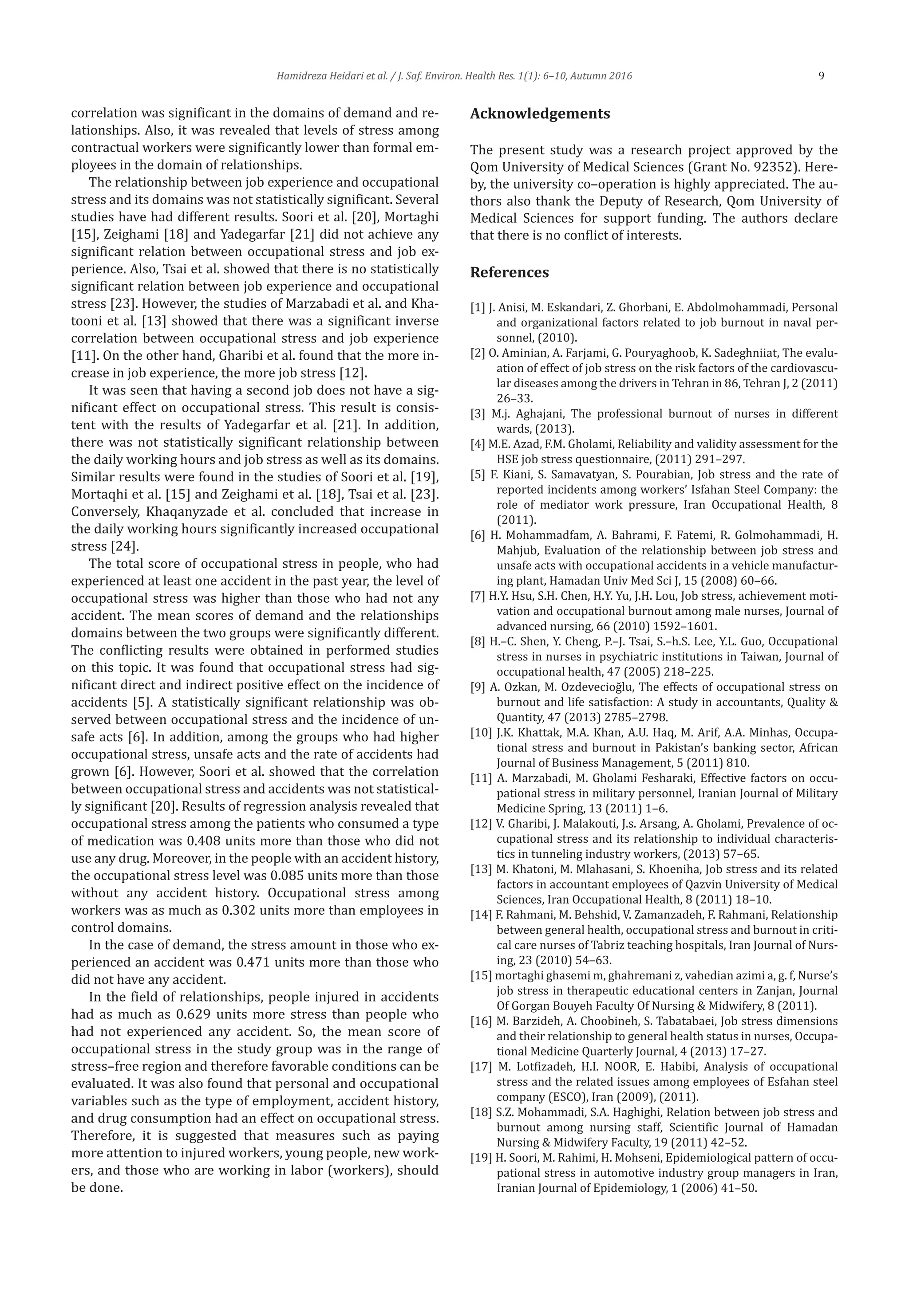 Hamidreza Heidari et al. / J. Saf. Environ. Health Res. 1(1): 6–10, Autumn 2016 9
correlation was significant in the domains of demand and re-
lationships. Also, it was revealed that levels of stress among
contractual workers were significantly lower than formal em-
ployees in the domain of relationships.
The relationship between job experience and occupational
stress and its domains was not statistically significant. Several
studies have had different results. Soori et al. [20], Mortaghi
[15], Zeighami [18] and Yadegarfar [21] did not achieve any
significant relation between occupational stress and job ex-
perience. Also, Tsai et al. showed that there is no statistically
significant relation between job experience and occupational
stress [23]. However, the studies of Marzabadi et al. and Kha-
tooni et al. [13] showed that there was a significant inverse
correlation between occupational stress and job experience
[11]. On the other hand, Gharibi et al. found that the more in-
crease in job experience, the more job stress [12].
It was seen that having a second job does not have a sig-
nificant effect on occupational stress. This result is consis-
tent with the results of Yadegarfar et al. [21]. In addition,
there was not statistically significant relationship between
the daily working hours and job stress as well as its domains.
Similar results were found in the studies of Soori et al. [19],
Mortaqhi et al. [15] and Zeighami et al. [18], Tsai et al. [23].
Conversely, Khaqanyzade et al. concluded that increase in
the daily working hours significantly increased occupational
stress [24].
The total score of occupational stress in people, who had
experienced at least one accident in the past year, the level of
occupational stress was higher than those who had not any
accident. The mean scores of demand and the relationships
domains between the two groups were significantly different.
The conflicting results were obtained in performed studies
on this topic. It was found that occupational stress had sig-
nificant direct and indirect positive effect on the incidence of
accidents [5]. A statistically significant relationship was ob-
served between occupational stress and the incidence of un-
safe acts [6]. In addition, among the groups who had higher
occupational stress, unsafe acts and the rate of accidents had
grown [6]. However, Soori et al. showed that the correlation
between occupational stress and accidents was not statistical-
ly significant [20]. Results of regression analysis revealed that
occupational stress among the patients who consumed a type
of medication was 0.408 units more than those who did not
use any drug. Moreover, in the people with an accident history,
the occupational stress level was 0.085 units more than those
without any accident history. Occupational stress among
workers was as much as 0.302 units more than employees in
control domains.
In the case of demand, the stress amount in those who ex-
perienced an accident was 0.471 units more than those who
did not have any accident.
In the field of relationships, people injured in accidents
had as much as 0.629 units more stress than people who
had not experienced any accident. So, the mean score of
occupational stress in the study group was in the range of
stress–free region and therefore favorable conditions can be
evaluated. It was also found that personal and occupational
variables such as the type of employment, accident history,
and drug consumption had an effect on occupational stress.
Therefore, it is suggested that measures such as paying
more attention to injured workers, young people, new work-
ers, and those who are working in labor (workers), should
be done.
Acknowledgements
The present study was a research project approved by the
Qom University of Medical Sciences (Grant No. 92352). Here-
by, the university co–operation is highly appreciated. The au-
thors also thank the Deputy of Research, Qom University of
Medical Sciences for support funding. The authors declare
that there is no conflict of interests.
References
[1] J. Anisi, M. Eskandari, Z. Ghorbani, E. Abdolmohammadi, Personal
and organizational factors related to job burnout in naval per-
sonnel, (2010).
[2] O. Aminian, A. Farjami, G. Pouryaghoob, K. Sadeghniiat, The evalu-
ation of effect of job stress on the risk factors of the cardiovascu-
lar diseases among the drivers in Tehran in 86, Tehran J, 2 (2011)
26–33.
[3] M.j. Aghajani, The professional burnout of nurses in different
wards, (2013).
[4] M.E. Azad, F.M. Gholami, Reliability and validity assessment for the
HSE job stress questionnaire, (2011) 291–297.
[5] F. Kiani, S. Samavatyan, S. Pourabian, Job stress and the rate of
reported incidents among workers’ Isfahan Steel Company: the
role of mediator work pressure, Iran Occupational Health, 8
(2011).
[6] H. Mohammadfam, A. Bahrami, F. Fatemi, R. Golmohammadi, H.
Mahjub, Evaluation of the relationship between job stress and
unsafe acts with occupational accidents in a vehicle manufactur-
ing plant, Hamadan Univ Med Sci J, 15 (2008) 60–66.
[7] H.Y. Hsu, S.H. Chen, H.Y. Yu, J.H. Lou, Job stress, achievement moti-
vation and occupational burnout among male nurses, Journal of
advanced nursing, 66 (2010) 1592–1601.
[8] H.–C. Shen, Y. Cheng, P.–J. Tsai, S.–h.S. Lee, Y.L. Guo, Occupational
stress in nurses in psychiatric institutions in Taiwan, Journal of
occupational health, 47 (2005) 218–225.
[9] A. Ozkan, M. Ozdevecioğlu, The effects of occupational stress on
burnout and life satisfaction: A study in accountants, Quality &
Quantity, 47 (2013) 2785–2798.
[10] J.K. Khattak, M.A. Khan, A.U. Haq, M. Arif, A.A. Minhas, Occupa-
tional stress and burnout in Pakistan’s banking sector, African
Journal of Business Management, 5 (2011) 810.
[11] A. Marzabadi, M. Gholami Fesharaki, Effective factors on occu-
pational stress in military personnel, Iranian Journal of Military
Medicine Spring, 13 (2011) 1–6.
[12] V. Gharibi, J. Malakouti, J.s. Arsang, A. Gholami, Prevalence of oc-
cupational stress and its relationship to individual characteris-
tics in tunneling industry workers, (2013) 57–65.
[13] M. Khatoni, M. Mlahasani, S. Khoeniha, Job stress and its related
factors in accountant employees of Qazvin University of Medical
Sciences, Iran Occupational Health, 8 (2011) 18–10.
[14] F. Rahmani, M. Behshid, V. Zamanzadeh, F. Rahmani, Relationship
between general health, occupational stress and burnout in criti-
cal care nurses of Tabriz teaching hospitals, Iran Journal of Nurs-
ing, 23 (2010) 54–63.
[15] mortaghi ghasemi m, ghahremani z, vahedian azimi a, g. f, Nurse’s
job stress in therapeutic educational centers in Zanjan, Journal
Of Gorgan Bouyeh Faculty Of Nursing & Midwifery, 8 (2011).
[16] M. Barzideh, A. Choobineh, S. Tabatabaei, Job stress dimensions
and their relationship to general health status in nurses, Occupa-
tional Medicine Quarterly Journal, 4 (2013) 17–27.
[17] M. Lotfizadeh, H.I. NOOR, E. Habibi, Analysis of occupational
stress and the related issues among employees of Esfahan steel
company (ESCO), Iran (2009), (2011).
[18] S.Z. Mohammadi, S.A. Haghighi, Relation between job stress and
burnout among nursing staff, Scientific Journal of Hamadan
Nursing & Midwifery Faculty, 19 (2011) 42–52.
[19] H. Soori, M. Rahimi, H. Mohseni, Epidemiological pattern of occu-
pational stress in automotive industry group managers in Iran,
Iranian Journal of Epidemiology, 1 (2006) 41–50.
 