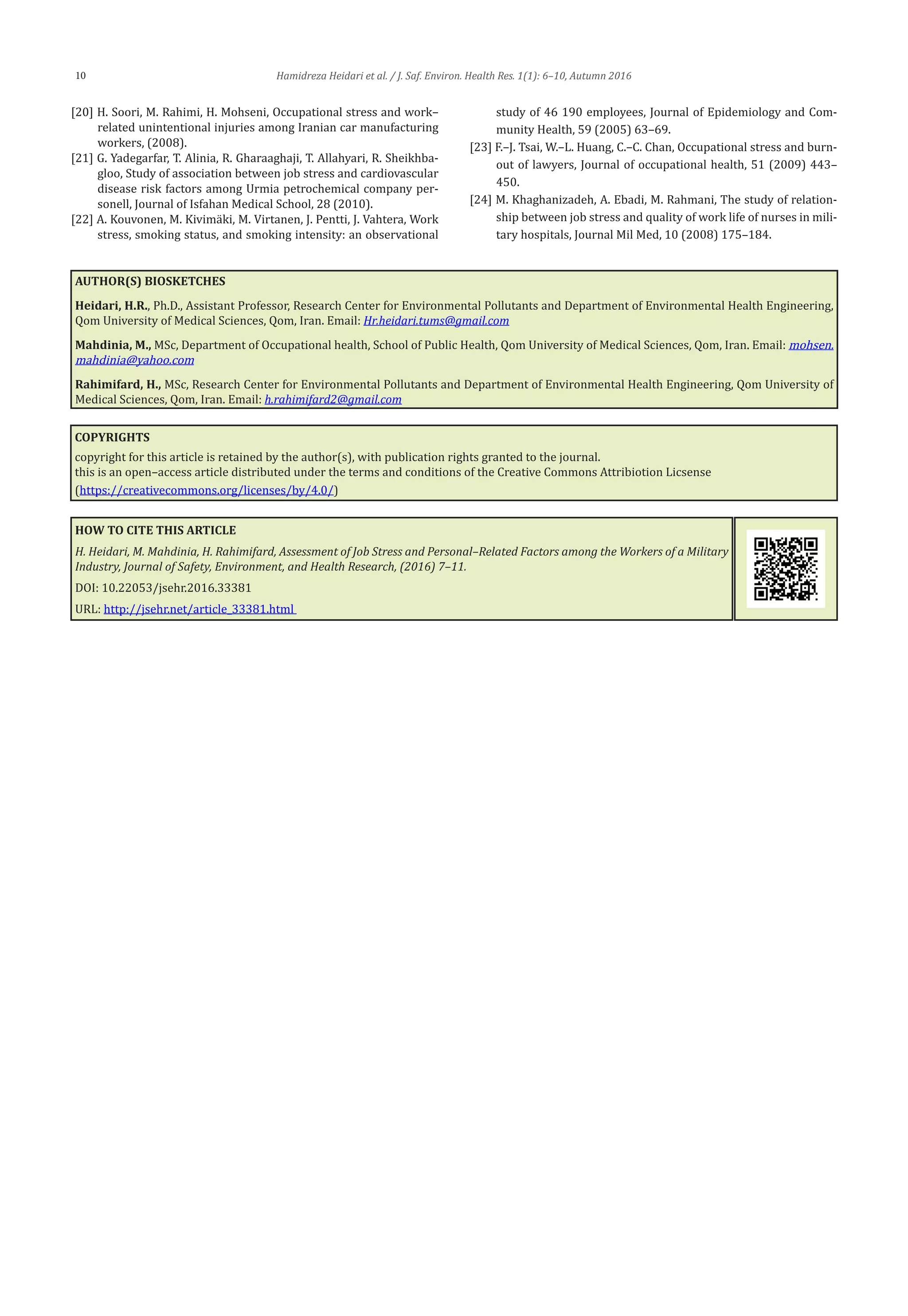 Hamidreza Heidari et al. / J. Saf. Environ. Health Res. 1(1): 6–10, Autumn 201610
[20] H. Soori, M. Rahimi, H. Mohseni, Occupational stress and work–
related unintentional injuries among Iranian car manufacturing
workers, (2008).
[21] G. Yadegarfar, T. Alinia, R. Gharaaghaji, T. Allahyari, R. Sheikhba-
gloo, Study of association between job stress and cardiovascular
disease risk factors among Urmia petrochemical company per-
sonell, Journal of Isfahan Medical School, 28 (2010).
[22] A. Kouvonen, M. Kivimäki, M. Virtanen, J. Pentti, J. Vahtera, Work
stress, smoking status, and smoking intensity: an observational
study of 46 190 employees, Journal of Epidemiology and Com-
munity Health, 59 (2005) 63–69.
[23] F.–J. Tsai, W.–L. Huang, C.–C. Chan, Occupational stress and burn-
out of lawyers, Journal of occupational health, 51 (2009) 443–
450.
[24] M. Khaghanizadeh, A. Ebadi, M. Rahmani, The study of relation-
ship between job stress and quality of work life of nurses in mili-
tary hospitals, Journal Mil Med, 10 (2008) 175–184.
AUTHOR(S) BIOSKETCHES
Heidari, H.R., Ph.D., Assistant Professor, Research Center for Environmental Pollutants and Department of Environmental Health Engineering,
Qom University of Medical Sciences, Qom, Iran. Email: Hr.heidari.tums@gmail.com
Mahdinia, M., MSc, Department of Occupational health, School of Public Health, Qom University of Medical Sciences, Qom, Iran. Email: mohsen.
mahdinia@yahoo.com
Rahimifard, H., MSc, Research Center for Environmental Pollutants and Department of Environmental Health Engineering, Qom University of
Medical Sciences, Qom, Iran. Email: h.rahimifard2@gmail.com
COPYRIGHTS
copyright for this article is retained by the author(s), with publication rights granted to the journal.
this is an open–access article distributed under the terms and conditions of the Creative Commons Attribiotion Licsense
(https://creativecommons.org/licenses/by/4.0/)
HOW TO CITE THIS ARTICLE
H. Heidari, M. Mahdinia, H. Rahimifard, Assessment of Job Stress and Personal–Related Factors among the Workers of a Military
Industry, Journal of Safety, Environment, and Health Research, (2016) 7–11.
DOI: 10.22053/jsehr.2016.33381
URL: http://jsehr.net/article_33381.html
 