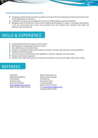 Achievements during employment with Jobcentre Plus:
Youngest promoted benefit and claims consultant at the age of 19 in the employment service history (at the time)
out of 1200 applicants in Scotland
I established, maintained and managed the recruitment of 800 employees yearly for Royal Mail
Managed a team of 18 staff over 3 years to be the highest performing team in region, in the largest Jobcentreplus
in the UK, turning them from a team of non-achievers into over achievers who exceeded every target and
objective under my leadership
Strong leadership skills with superior communication
Developing and managing high performance teams
Sales, Marketing and recruitment skills
Strong time management skills with the ability to prioritise, multi-task, make decisions, and meet deadlines
Excellent problem solving skills
Commercial acumen with demonstrated capabilities to influence, negotiate and communicate
Resilience and Personal Awareness
Excellent skills in Microsoft Word, Excel, Outlook and PowerPoint, as well as ESS, Adept, LMS, Escom and Star.
SKILLS & EXPERIENCE
REFEREES
Hugh Reilly
Chief Operating Officer
PVS Workfind
34 Collins Street
West Perth WA 6005
hugh.reilly@eshgroup.com.au
Mobile Number: 0466 542 634
Rebecca Giacomantonio
National Claims Manager
PVS WorkFind
Knox Ozone level 1
2 Capital City Blvd
Wantirna South Vic 3152
Email rgiacomatonio@gmail.com
Telephone 0412 454 997
 