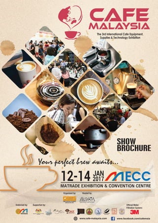 MATRADE EXHIBITION & CONVENTION CENTRE
12-14 2017
JAN
Your perfect brew awaits...
SHOW
BROCHURE
www.facebook.com/cafemsiawww.cafe-malaysia.com
Organised by: Hosted by:
Endorsed by: Supported by: Ofﬁcial Water
Filtration System:
 