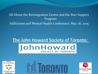 The John Howard Society of Toronto:
All About the Reintegration Centre and the Peer Support
Program
Addictions and Mental Health Conference: May 26, 2015
 