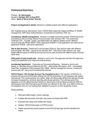 Professional Experience:
Position : Sr. QA Analyst
Duration: October 2011 to Aug 2015
Client : Bank of Nova Scotia, Toronto
Project and Application details: Worked in multiple projects land different applications ;
GIC Targeted pricing, Steel phase 1and 2, DCIW (Data capturing images workflow), R -Wealth
management, ODP (Over draft protection), E-experience investment, POS, etc
Investments, Wealth management : Worked in multiple investment projects. Performed end to
end testing in GIC purchase, Mutual Fund purchase, GIC renewal, PAC – Pre authorized
certificate, IOT – Transfer / switch and Redemption for different dealers and for different
account types like RRSP, NRSP, TFSA, Spousal and RESP in web application and client server
application (EDGE - call centre application)
Day to Day Account : Tested end to end process of Day to Day account open with different
account types like SNR – signature not required, NFF – Non face to face, Branch visit also
tested different types of checking and saving account open process with different types of Scotia
debit cards.
POS (point of sale) Credit card – Worked in end to end Pre-approved and Non Pre-approved
Credit card applications for retail and small business.
Accelerated Application : Corporate and Commercial Banking : Worked on end to end
testing in Business Account Opening with CPI – client profile information, CCP – Consolidate
Cash Plan, Scotiabank VISA business Card, MMS – Money management service, Investment
account with CPI, set up and maintained the account
FATCA Project (The Foreign Account Tax Compliance Act )- The intention of FATCA is to
enhance the amount of information flowing into US Tax Authorities on US taxpayers with assets
held abroad. The overall purpose is to detect, deter and discourage offshore tax abuses through
increased transparency, enhance reporting and strong sanctions. The ultimate goal of the
legislation is for the global financial industry to report to the Internal Revenue Service (IRS) on
US taxpayers who hold financial accounts which are offshore to the USA, in an effort to find out
US taxpayers who are not meeting their obligation to pay tax on their worldwide income
Responsibilities:
• Attended walkthroughs, review meetings
• Created test scenarios, test data, test cases and linked with RTM
• Executed test cases and verified test results
• Verified FATCA Entity types on FATCA screen
• Tested required documents based on the FATCA Entity type and the identified US
indicia
 