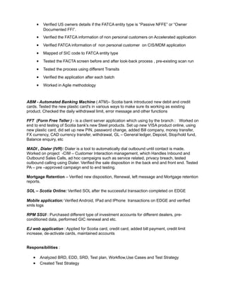 • Verified US owners details if the FATCA entity type is “Passive NFFE” or “Owner
Documented FFI”.
• Verified the FATCA information of non personal customers on Accelerated application
• Verified FATCA information of non personal customer on CIS/MDM application
• Mapped of SIC code to FATCA entity type
• Tested the FACTA screen before and after look-back process , pre-existing scan run
• Tested the process using different Transits
• Verified the application after each batch
• Worked in Agile methodology
ABM - Automated Banking Machine ( ATM)– Scotia bank introduced new debit and credit
cards. Tested the new plastic card's in various ways to make sure its working as existing
product. Checked the daily withdrawal limit, error message and other functions
FFT (Form Free Teller ) - is a client server application which using by the branch : Worked on
end to end testing of Scotia bank's new Steel products. Set up new VISA product online, using
new plastic card, did set up new PIN, password change, added Bill company, money transfer,
FX currency, CAD currency transfer, withdrawal, GL – General ledger, Deposit, Stop/hold fund,
Balance enquiry, etc
MADI , Dialer (IVR): Dialer is a tool to automatically dial outbound until contact is made.
Worked on project -CIM – Customer Interaction management, which Handles Inbound and
Outbound Sales Calls, ad hoc campaigns such as service related, privacy breach, tested
outbound calling using Dialer. Verified the sale disposition in the back end and front end. Tested
PA – pre –approved campaign end to end testing.
Mortgage Retention – Verified new disposition, Renewal, left message and Mortgage retention
reports.
SOL – Scotia Online: Verified SOL after the successful transaction completed on EDGE
Mobile application: Verified Android, IPad and IPhone transactions on EDGE and verified
xmls logs
RPM SSUI : Purchased different type of investment accounts for different dealers, pre-
conditioned data, performed GIC renewal and etc.
EJ web application : Applied for Scotia card, credit card, added bill payment, credit limit
increase, de-activate cards, maintained accounts
Responsibilities :
• Analyzed BRD, EDD, SRD, Test plan, Workflow,Use Cases and Test Strategy
• Created Test Strategy
 