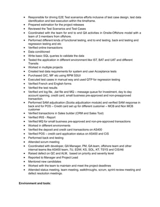 • Responsible for driving E2E Test scenarios efforts inclusive of test case design, test data
identification and test execution within the timeframe.
• Prepared estimation for the project releases
• Reviewed the Test Scenarios and Test Cases
• Coordinated with the team for end to end QA activities in Onsite-Offshore model with a
team of 3 members from offshore.
• Performed different kinds of functional testing, end to end testing, back end testing and
regression testing and etc
• Verified online transactions
• Data conditioned
• Write basic SQL queries to validate the data
• Tested the application in different environment like IST, BAT and UAT and different
Transits
• Worked in multiple projects
• Created test data requirements for system and user Acceptance tests
• Purchased GIC, MF etc using RPM SSUI
• Executed test cases in manual way and used QTP for regression testing
• Verified French and English forms
• Verified the test results
• Verified xml log file, .dat file and MQ – message queue for Investment, day to day
account opening, credit card, small business pre-approved and non-preapproved
transaction.
• Performed SAM adjudication (Scotia adjudication module) and verified SAM response in
back end for POS – Credit card set up for different customer – MCB and Non MCB
customer
• Verified transactions in Sales builder (CRM and Sales Tool)
• Verified IRIS - Report
• Verified MQ for small business pre-approved and non-pre-approved transactions
• Worked in different environments
• Verified the deposit and credit card transactions on AS400
• Verified POS – credit card application status on AS400 and CIS
• Performed back end testing
• Attended scrum meeting
• Coordinated with developer, QA Manager, PM, QA team, offshore team and other
internal teams like AS400 team, 7U, EDW, KS, SOL, KT, TSYS and CIS/A6
• Raised defect on QC and ALM, based on priority and severity level
• Reported to Manager and Project Lead
• Mentored new candidates
• Worked with the team to maintain and meet the project deadlines
• Attended status meeting, team meeting, walkthroughs, scrum, sprint review meeting and
defect resolution meetings.
Environment and tools:
 