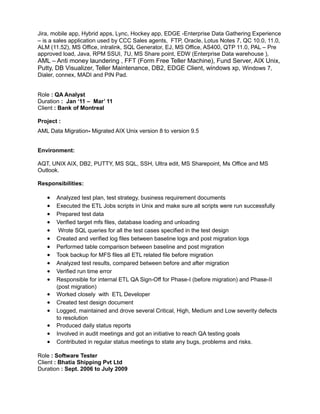 Jira, mobile app, Hybrid apps, Lync, Hockey app, EDGE -Enterprise Data Gathering Experience
– is a sales application used by CCC Sales agents, FTP, Oracle, Lotus Notes 7, QC 10.0, 11.0,
ALM (11.52), MS Office, intralink, SQL Generator, EJ, MS Office, AS400, QTP 11.0, PAL – Pre
approved load, Java, RPM SSUI, 7U, MS Share point, EDW (Enterprise Data warehouse ),
AML – Anti money laundering , FFT (Form Free Teller Machine), Fund Server, AIX Unix,
Putty, DB Visualizer, Teller Maintenance, DB2, EDGE Client, windows xp, Windows 7,
Dialer, connex, MADI and PIN Pad.
Role : QA Analyst
Duration : Jan ‘11 – Mar’ 11
Client : Bank of Montreal
Project :
AML Data Migration- Migrated AIX Unix version 8 to version 9.5
Environment:
AQT, UNIX AIX, DB2, PUTTY, MS SQL, SSH, Ultra edit, MS Sharepoint, Ms Office and MS
Outlook.
Responsibilities:
• Analyzed test plan, test strategy, business requirement documents
• Executed the ETL Jobs scripts in Unix and make sure all scripts were run successfully
• Prepared test data
• Verified target mfs files, database loading and unloading
• Wrote SQL queries for all the test cases specified in the test design
• Created and verified log files between baseline logs and post migration logs
• Performed table comparison between baseline and post migration
• Took backup for MFS files all ETL related file before migration
• Analyzed test results, compared between before and after migration
• Verified run time error
• Responsible for internal ETL QA Sign-Off for Phase-I (before migration) and Phase-II
(post migration)
• Worked closely with ETL Developer
• Created test design document
• Logged, maintained and drove several Critical, High, Medium and Low severity defects
to resolution
• Produced daily status reports
• Involved in audit meetings and got an initiative to reach QA testing goals
• Contributed in regular status meetings to state any bugs, problems and risks.
Role : Software Tester
Client : Bhatia Shipping Pvt Ltd
Duration : Sept. 2006 to July 2009
 