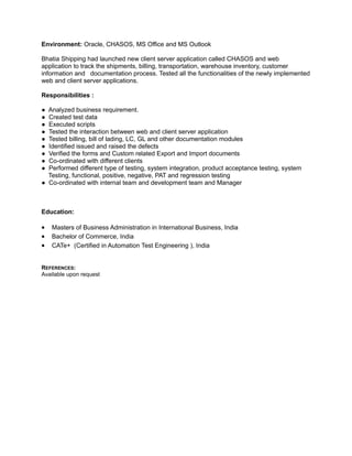 Environment: Oracle, CHASOS, MS Office and MS Outlook
Bhatia Shipping had launched new client server application called CHASOS and web
application to track the shipments, billing, transportation, warehouse inventory, customer
information and documentation process. Tested all the functionalities of the newly implemented
web and client server applications.
Responsibilities :
● Analyzed business requirement.
● Created test data
● Executed scripts
● Tested the interaction between web and client server application
● Tested billing, bill of lading, LC, GL and other documentation modules
● Identified issued and raised the defects
● Verified the forms and Custom related Export and Import documents
● Co-ordinated with different clients
● Performed different type of testing, system integration, product acceptance testing, system
Testing, functional, positive, negative, PAT and regression testing
● Co-ordinated with internal team and development team and Manager
Education:
• Masters of Business Administration in International Business, India
• Bachelor of Commerce, India
• CATe+ (Certified in Automation Test Engineering ), India
REFERENCES:
Available upon request
 