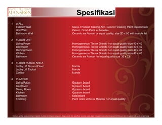 11Gambar- gambar pada persentasi ini adalah ilustrasi dari tahapan bangunan, design,ukuran dan spesifikasi sewaktu-waktu dapat mengalami perubahan tanpa pemberitahuan dan merupakan hak penuh pengembang.
SpesifikasiSpesifikasi
1 WALL
Exterior Wall : Glass, Precast, Clading Alm, Celcon Finishing Paint Elastromeric
Unit Wall : Celcon Finish Paint ex Mowilex
Bathroom Wall : Ceramic ex Roman or equal quality, size 33 x 50 with marble list
2 FLOOR UNIT
Living Room : Homogeneous Tile ex Granito / or equal quality size 40 x 40
Bed Room : Homogeneous Tile ex Granito / or equal quality size 40 x 40
Dinning Room : Homogeneous Tile ex Granito / or equal quality size 40 x 40
Kitchen : Homogeneous Tile ex Granito / or equal quality size 40 x 40
Bathroom : Ceramic ex Roman / or equal quality size 33 x 33
3 FLOOR PUBLIC AREA
Lobby Lift Ground Floor : Marble
Lobby Lift Typical : Marble
Coridor : Marble
4 PLAFOND
Living Room : Gypsum board
Bed Room : Gypsum board
Dining Room : Gypsum board
Kitchen : Gypsum board
Bathroom : Kalsiboard
Finishing : Paint color white ex Mowilex / or equal quality
 
