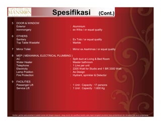 12Gambar- gambar pada persentasi ini adalah ilustrasi dari tahapan bangunan, design,ukuran dan spesifikasi sewaktu-waktu dapat mengalami perubahan tanpa pemberitahuan dan merupakan hak penuh pengembang.
SpesifikasiSpesifikasi (Cont.)(Cont.)
5 DOOR & WINDOW
Exterior : Aluminium
Ironmongery : ex Wika / or equal quality
6 OTHERS
Sanitary : Ex Toto / or equal quality
Top Table Wastafel : Marble
7 Mirror Toilet : Mirror ex Asahimas / or equal quality
8 MEP ( MEKANIKAL ELECTRICAL PLUMBING )
AC : Split duct at Living & Bed Room
Water Heater : Master bathroom
Telephone : 1 Line per unit
Electricity : 2200 Watt for Studio and 1 BR 3300 Watt
Lamp Position : As Design
Fire Protection : Hydrant, sprinkler & Detector
9 FACILITIES
Passenger Lift : 1 Unit : Capacity : 17 persons
Service Lift : 1 Unit : Capacity : 1.600 Kg
 