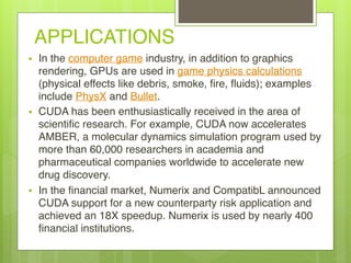 APPLICATIONS
• In the computer game industry, in addition to graphics
rendering, GPUs are used in game physics calculations
(physical effects like debris, smoke, fire, fluids); examples
include PhysX and Bullet.
• CUDA has been enthusiastically received in the area of
scientific research. For example, CUDA now accelerates
AMBER, a molecular dynamics simulation program used by
more than 60,000 researchers in academia and
pharmaceutical companies worldwide to accelerate new
drug discovery.
• In the financial market, Numerix and CompatibL announced
CUDA support for a new counterparty risk application and
achieved an 18X speedup. Numerix is used by nearly 400
financial institutions.
 