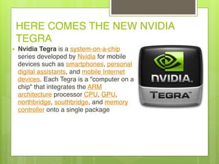 HERE COMES THE NEW NVIDIA
TEGRA
• Nvidia Tegra is a system-on-a-chip
series developed by Nvidia for mobile
devices such as smartphones, personal
digital assistants, and mobile Internet
devices. Each Tegra is a "computer on a
chip" that integrates the ARM
architecture processor CPU, GPU,
northbridge, southbridge, and memory
controller onto a single package
 
